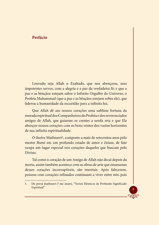 Prefácio




     Louvado seja Allah o Exaltado, que nos abençoou, seus
impotentes servos, com a alegria e a paz da verdadeira fé; e que a
paz e as bênçãos estejam sobre o Infinito Orgulho do Universo, o
Profeta Muhammad (que a paz e as bênçãos estejam sobre ele), que
liderou a humanidade da escuridão para a infinita luz.
     Que Allah dê aos nossos corações uma sublime fortuna da
morada espiritual dos Companheiros do Profeta e dos reverenciados
amigos de Allah, que guiaram os crentes a senda reta e que Ele
abençoe nossos corações com os bons ventos dos vastos horizontes
de sua infinita espiritualidade.
    O ilustre Mathnawi1, composto a mais de setecentos anos pelo
mestre Rumi em um profundo estado de amor e êxtase, de fato
ocupa um lugar especial nos corações daqueles que buscam pelo
Divino.
    Tal como o coração de um Amigo de Allah não decai depois da
morte, assim também acontece com as obras de arte que emanaram
desses corações incorruptíveis, são imortais. Após falecerem,
pessoas com corações refinados continuam a viver entre nós, pois

1.	   Do persa mathnawi-I ma´anawi, “Versos Rítmicos de Profundo Significado
      Espiritual”
                                                                               
                                                                               7
 