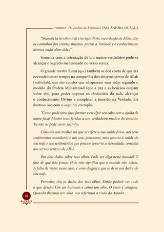  Do Jardim do Mathnavi Uma Ânfora de Água
          “Shariah (a lei islâmica) e tariqa (dhikr, recordação de Allah) são
     os caminhos dos crentes sinceros, porém a Verdade e o conhecimento
     divinos estão além deles.”
          Somente com a orientação de um mestre verdadeiro pode-se
     alcançar o segredo mencionado no verso acima.
          O grande mestre Rumi (q.s.) também se deu conta de que era
     necessário estar sempre na companhia dos sinceros servos de Allah
     (waliullah), que são aqueles que adequaram suas vidas segundo o
     modelo do Profeta Muhammad (que a paz e as bênçãos estejam
     sobre ele), para poder superar os obstáculos do nafs, alcançar
     o conhecimento Divino e completar a imersão na Verdade. Ele
     ilustrou isso com o seguinte exemplo:
          “Como pode uma faca formar e esculpir seu cabo sem a ajuda de
     outra faca? Mostre suas feridas a um verdadeiro medico do coração.
     Tu não as pode curar sozinho.
          Consulta um medico no que se refere a sua saúde física, aos seus
     sentimentos mundanos e aos seus pensamos, mas quanto à saúde do
     seu nafs e aos sentimentos que possam levar-te a eternidade, consulta
     aos servos verazes de Allah.
          Põe dois dedos sobre teus olhos. Pode ver algo nesse mundo? O
     fato de que não possas vê-lo não significa que o mundo não exista.
     A falta de visão, nesse caso, é uma desgraça que se deve aos dedos do
     seu nafs.
         Primeiro, tira os dedos dos teus olhos. Então poderá ver tudo
     o que deseja. Um ser humano é como um olho. O resto é coragem.
     Quando dizemos um olho, nos referimos à visão do Amado.

70
 