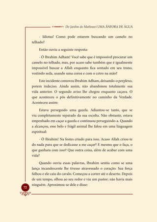  Do Jardim do Mathnavi Uma Ânfora de Água
          - Idiotas! Como pode estarem buscando um camelo no
     telhado?
         Então ouviu a seguinte resposta:
          - Ó Ibrahim Adham! Você sabe que é impossível procurar um
     camelo no telhado, mas, por acaso sabe também que é igualmente
     impossível buscar a Allah enquanto fica sentado em seu trono,
     vestindo seda, usando uma coroa e com o cetro na mão?
         Este incidente comoveu Ibrahim Adham, deixando-o perplexo,
     porem indeciso. Ainda assim, não abandonou totalmente sua
     vida anterior. O segundo aviso lhe chegou enquanto caçava. O
     que aconteceu o pôs definitivamente no caminho da Verdade.
     Aconteceu assim:
          Estava perseguido uma gazela. Adiantou-se tanto, que se
     viu completamente separado da sua escolta. Não obstante, estava
     empenhado em caçar a gazela e continuou perseguindo-a. Quando
     a alcançou, esse belo e frágil animal lhe falou em uma linguagem
     espiritual:
         - Ó Ibrahim! Na fostes criado para isso. Acaso Allah criou-te
     do nada para que se dedicasse a me caçar? E mesmo que o faça, o
     que ganhara com isso? Que outra coisa, além de acabar com uma
     vida?
          Quando ouviu essas palavras, Ibrahim sentiu como se uma
     lança incandescente lhe tivesse atravessado o coração. Sua força
     falhou e ele caiu do cavalo. Começou a correr até o deserto. Depois
     de um tempo, olhou ao seu redor e viu um pastor; não havia mais
     ninguém. Aproximou-se dele e disse:

72
 