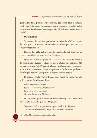  Do Jardim do Mathnavi Uma Ânfora de Água
     qualidades dessa perola. Temo, doutor, que se me tirar o sangue,
     você pode ferir Layla. Na verdade, os puros servos de Allah cujos
     corações se iluminaram sabem que não há diferença entre mim e
     Layla.”
          O Mathnawi:
          Se o amor não existisse, poderia o mundo existir? Como o pão
     deixaria que o comessem, como seria assimilado pelo seu corpo e
     se converteria em ti?
          O amor da à vida inclusive ao pão inanimado; adiciona vida as
     coisas transitórias da sua vida e te faz eterno.
         Quão miserável é aquele cujo coração está vazio do amor e
     da compaixão Divinas – talvez ele esteja abaixo dos animais. Até
     mesmo o cão dos Sete Dormentes buscava pelas pessoas com amor;
     a encontrou, alcançou a alegria espiritual e finalmente ganhou o
     Paraíso por meio da companhia daqueles verazes servos.
         O grande poeta Yunus Emre, que desejava participar do
     ardente amor de Majnum, disse:
          Sou o Majnum de Layla,
          Sou o louco amante do Rahman12.
          Para ver o rosto de Layla,
          Me transformei em Majnun.
          Fuzuli, outro grande poeta, expressou o desejo de alcançar um
     nível ainda mais alto que o de Majnum:
          Tenho um potencial para amar que excede o de Majnum
          Sou amante da verdade; Majnum é somente um nome.

     12.	 o Mais Misericordioso – referencia a Allah

78
 