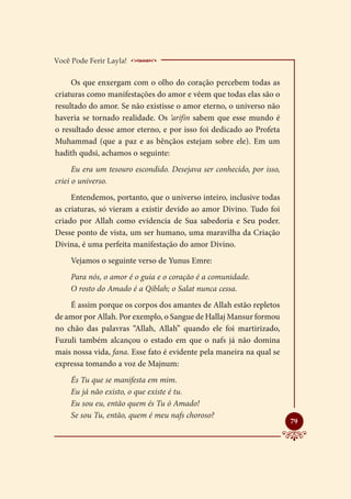 Você Pode Ferir Layla!    _____________________
     Os que enxergam com o olho do coração percebem todas as
criaturas como manifestações do amor e vêem que todas elas são o
resultado do amor. Se não existisse o amor eterno, o universo não
haveria se tornado realidade. Os ‘arifin sabem que esse mundo é
o resultado desse amor eterno, e por isso foi dedicado ao Profeta
Muhammad (que a paz e as bênçãos estejam sobre ele). Em um
hadith qudsi, achamos o seguinte:
      Eu era um tesouro escondido. Desejava ser conhecido, por isso,
criei o universo.
     Entendemos, portanto, que o universo inteiro, inclusive todas
as criaturas, só vieram a existir devido ao amor Divino. Tudo foi
criado por Allah como evidencia de Sua sabedoria e Seu poder.
Desse ponto de vista, um ser humano, uma maravilha da Criação
Divina, é uma perfeita manifestação do amor Divino.
     Vejamos o seguinte verso de Yunus Emre:
     Para nós, o amor é o guia e o coração é a comunidade.
     O rosto do Amado é a Qiblah; o Salat nunca cessa.
    É assim porque os corpos dos amantes de Allah estão repletos
de amor por Allah. Por exemplo, o Sangue de Hallaj Mansur formou
no chão das palavras “Allah, Allah” quando ele foi martirizado,
Fuzuli também alcançou o estado em que o nafs já não domina
mais nossa vida, fana. Esse fato é evidente pela maneira na qual se
expressa tomando a voz de Majnum:
     És Tu que se manifesta em mim.
     Eu já não existo, o que existe é tu.
     Eu sou eu, então quem és Tu ó Amado!
     Se sou Tu, então, quem é meu nafs choroso?
                                                                       
                                                                       79
 