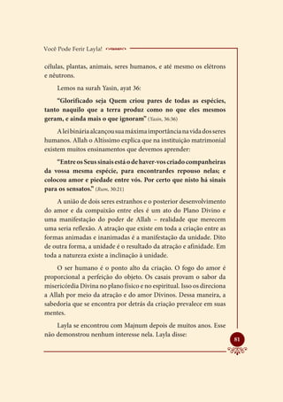 Você Pode Ferir Layla!    _____________________
células, plantas, animais, seres humanos, e até mesmo os elétrons
e nêutrons.
     Lemos na surah Yasin, ayat 36:
    “Glorificado seja Quem criou pares de todas as espécies,
tanto naquilo que a terra produz como no que eles mesmos
geram, e ainda mais o que ignoram” (Yasin, 36:36)
     A lei binária alcançou sua máxima importância na vida dos seres
humanos. Allah o Altíssimo explica que na instituição matrimonial
existem muitos ensinamentos que devemos aprender:
    “Entre os Seus sinais está o de haver-vos criado companheiras
da vossa mesma espécie, para encontrardes repouso nelas; e
colocou amor e piedade entre vós. Por certo que nisto há sinais
para os sensatos.” (Rum, 30:21)
    A união de dois seres estranhos e o posterior desenvolvimento
do amor e da compaixão entre eles é um ato do Plano Divino e
uma manifestação do poder de Allah – realidade que merecem
uma seria reflexão. A atração que existe em toda a criação entre as
formas animadas e inanimadas é a manifestação da unidade. Dito
de outra forma, a unidade é o resultado da atração e afinidade. Em
toda a natureza existe a inclinação à unidade.
     O ser humano é o ponto alto da criação. O fogo do amor é
proporcional a perfeição do objeto. Os casais provam o sabor da
misericórdia Divina no plano físico e no espiritual. Isso os direciona
a Allah por meio da atração e do amor Divinos. Dessa maneira, a
sabedoria que se encontra por detrás da criação prevalece em suas
mentes.
    Layla se encontrou com Majnum depois de muitos anos. Esse
não demonstrou nenhum interesse nela. Layla disse:
                                                                         
                                                                         81
 