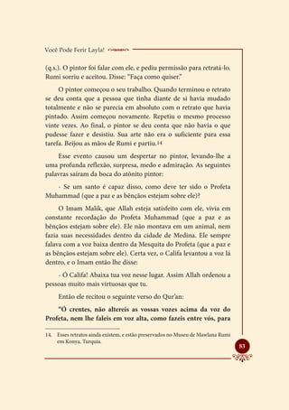 Você Pode Ferir Layla!     _____________________
(q.s.). O pintor foi falar com ele, e pediu permissão para retratá-lo.
Rumi sorriu e aceitou. Disse: “Faça como quiser.”
     O pintor começou o seu trabalho. Quando terminou o retrato
se deu conta que a pessoa que tinha diante de si havia mudado
totalmente e não se parecia em absoluto com o retrato que havia
pintado. Assim começou novamente. Repetiu o mesmo processo
vinte vezes. Ao final, o pintor se deu conta que não havia o que
pudesse fazer e desistiu. Sua arte não era o suficiente para essa
tarefa. Beijou as mãos de Rumi e partiu.14
    Esse evento causou um despertar no pintor, levando-lhe a
uma profunda reflexão, surpresa, medo e admiração. As seguintes
palavras saíram da boca do atônito pintor:
   - Se um santo é capaz disso, como deve ter sido o Profeta
Muhammad (que a paz e as bênçãos estejam sobre ele)?
     O Imam Malik, que Allah esteja satisfeito com ele, vivia em
constante recordação do Profeta Muhammad (que a paz e as
bênçãos estejam sobre ele). Ele não montava em um animal, nem
fazia suas necessidades dentro da cidade de Medina. Ele sempre
falava com a voz baixa dentro da Mesquita do Profeta (que a paz e
as bênçãos estejam sobre ele). Certa vez, o Califa levantou a voz lá
dentro, e o Imam então lhe disse:
    - Ó Califa! Abaixa tua voz nesse lugar. Assim Allah ordenou a
pessoas muito mais virtuosas que tu.
     Então ele recitou o seguinte verso do Qur’an:
    “Ó crentes, não altereis as vossas vozes acima da voz do
Profeta, nem lhe faleis em voz alta, como fazeis entre vós, para

14.	 Esses retratos ainda existem, e estão preservados no Museu de Mawlana Rumi
     em Konya, Turquia.
                                                                                  
                                                                                  83
 