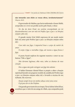  Do Jardim do Mathnavi Uma Ânfora de Água
     não tornardes sem efeito as vossas obras, involuntariamente”
     (Hujurat, 49:2).

          O governador de Medina, que havia maltratado o Imam Malik,
     arrependeu-se e teve seu perdão aceito pelo Imam, e disse:
          No dia do Juízo Final, me sentiria envergonhado em ter
     desentendimentos com um neto do Profeta (que a paz e as bênçãos
     estejam sobre ele).
           O grande mestre Es’at Erbili expressou de um modo muito
     belo seu amor pelo Profeta (que a paz e as bênçãos estejam sobre
     ele):
           Com todo esse fogo, é impossível lavar o corpo do mártir do
     amor.
           O corpo é fogo, a mortalha é fogo, até mesmo a água fresca é
     fogo.
         O poeta Fuzuli explicou da seguinte maneira o amor na sua
     famosa “Ode a Água”:
          Não derrame lagrimas, olho meu, sobre as chamas do meu
     coração
           Pois a água não pode extinguir um fogo tão ardente.
          O Sultão Otomano Ahmed Khan se propôs a obter a benção
     espiritual fazendo um pequeno modelo da sandália do Profeta (que
     a paz e as bênçãos estejam sobre ele) e levando-a encima do seu
     turbante. Ele escreveu:
           Desejo sempre levar em minha cabeça como uma coroa
           O pé puro do rei dos Profetas.
         Um grande governante do seu tempo, Yavuz Sultan Selim Khan,
     acreditava que o valor de um amigo de Allah, cuja companhia pode

84
 