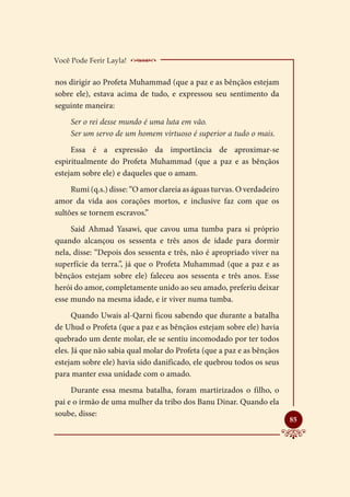 Você Pode Ferir Layla!    _____________________
nos dirigir ao Profeta Muhammad (que a paz e as bênçãos estejam
sobre ele), estava acima de tudo, e expressou seu sentimento da
seguinte maneira:
     Ser o rei desse mundo é uma luta em vão.
     Ser um servo de um homem virtuoso é superior a tudo o mais.
     Essa é a expressão da importância de aproximar-se
espiritualmente do Profeta Muhammad (que a paz e as bênçãos
estejam sobre ele) e daqueles que o amam.
     Rumi (q.s.) disse: “O amor clareia as águas turvas. O verdadeiro
amor da vida aos corações mortos, e inclusive faz com que os
sultões se tornem escravos.”
     Said Ahmad Yasawi, que cavou uma tumba para si próprio
quando alcançou os sessenta e três anos de idade para dormir
nela, disse: “Depois dos sessenta e três, não é apropriado viver na
superfície da terra.”, já que o Profeta Muhammad (que a paz e as
bênçãos estejam sobre ele) faleceu aos sessenta e três anos. Esse
herói do amor, completamente unido ao seu amado, preferiu deixar
esse mundo na mesma idade, e ir viver numa tumba.
      Quando Uwais al-Qarni ficou sabendo que durante a batalha
de Uhud o Profeta (que a paz e as bênçãos estejam sobre ele) havia
quebrado um dente molar, ele se sentiu incomodado por ter todos
eles. Já que não sabia qual molar do Profeta (que a paz e as bênçãos
estejam sobre ele) havia sido danificado, ele quebrou todos os seus
para manter essa unidade com o amado.
     Durante essa mesma batalha, foram martirizados o filho, o
pai e o irmão de uma mulher da tribo dos Banu Dinar. Quando ela
soube, disse:
                                                                        
                                                                        85
 