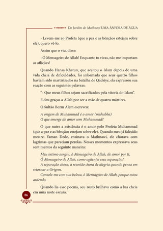  Do Jardim do Mathnavi Uma Ânfora de Água
           - Levem-me ao Profeta (que a paz e as bênçãos estejam sobre
     ele), quero vê-lo.
         Assim que o viu, disse:
          - Ó Mensageiro de Allah! Enquanto tu vivas, não me importam
     as aflições!
         Quando Hansa Khatun, que aceitou o Islam depois de uma
     vida cheia de dificuldades, foi informada que seus quatro filhos
     haviam sido martirizados na batalha de Qadsiye, ela expressou sua
     reação com as seguintes palavras:
         “- Que meus filhos sejam sacrificados pela vitoria do Islam”.
         E deu graças a Allah por ser a mãe de quatro mártires.
         O Sultão Bezm Alem escreveu:
         A origem de Muhammad é o amor (muhabba)
         O que emerge do amor sem Muhammad?
          O que nutre a existência é o amor pelo Profeta Muhammad
     (que a paz e as bênçãos estejam sobre ele). Quando meu já falecido
     mestre, Yaman Dede, ensinava o Mathnawi, ele chorava com
     lagrimas que pareciam perolas. Nesses momentos expressava seus
     sentimentos da seguinte maneira:
          Meu intimo sangra, ó Mensageiro de Allah, de amor por ti,
          Ó Mensageiro de Allah, como agüentei essa separação?
          A separação chora; a reunião chora de alegria quando pensa em
     retornar a Origem.
          Console-me com sua beleza, ó Mensageiro de Allah, porque estou
     ardendo.
         Quando lia esse poema, seu rosto brilhava como a lua cheia
     em uma noite escura.

86
 