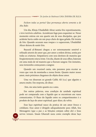  Do Jardim do Mathnavi Uma Ânfora de Água
         Fechem todas as portas! Que permaneça aberta somente a de
     Abu Bakr.
          Um dia, Khoja Ubaidullah Ahrar sentiu frio repentinamente,
     e teve terríveis calafrios. Acenderam fogo para esquentar-se. Nesse
     momento entrou em seu quarto um de seus discípulos, que por
     acidente havia caído em um poço cheio de água gelada. Ele tremia
     de frio. Quando secaram suas roupas e o aqueceram, Ubaidullah
     Ahrar deixou de sentir frio.
          Bayazid al-Bistami chegou a ser extremamente sensível e
     refinado através do amor que, por amor a ordem divina, sentia por
     todas as criaturas. Simpatizava com seus destinos de maneira que
     freqüentemente estava triste. Um dia, diante de seus olhos, bateram
     em uma mula de tal maneira que a fizeram sangrar. Em instantes,
     seus tornozelos começaram a sangrar.
         Quando um rouxinol canta, não paramos para escutar as
     vozes que vem da montanha a nossa frente. Quanto maior nosso
     amor, mais próximos chegamos do objeto desse amor.
        Uma vez disseram ao grande Califa Ali (r.a.) que alguém o
     amava muito. Em resposta, ele disse:
         -Sim, me ama tanto quanto eu o amo.
         Em outras palavras, essa condição de unidade espiritual
     pode ser comparada com o liquido que se encontram em vasos
     comunicantes. O fluxo do liquido entre os compartimentos é o
     produto do laço do amor espiritual, quer dizer, da rabita.
          Esse laço espiritual nasce da pratica de um amor fresco e
     cotidiano. Esse amor é dirigido adequadamente para Allah, Seu
     Mensageiro (que a paz e as bênçãos estejam sobre ele) e Seus
     servos verazes. Imam Ghazzali usou como exemplo desse laço

88
 