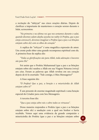 Você Pode Ferir Layla!    _____________________
a recitação do “tahiyyat” nas cinco orações diárias. Depois de
clarificar a importante de mantermos o coração sereno durante o
Salat, acrescentou:
     “Na primeira e na ultima vez que nos sentamos durante o salat,
quando dizemos salam alayka ayyuha na-nabiy (ó Profeta, que a paz
esteja convosco!), devemos imaginar o Profeta (que a paz e as bênçãos
estejam sobre ele) com os olhos do coração.”
    A suplica do “tahiyyat” é uma magnífica expressão de amor.
Um crente pode obter uma grande recompensa espiritual com ela.
A primeira frase da suplica diz:
     “Todas as glorificações são para Allah, toda adoração e louvores
são para Ele.”
     Foi assim que o Profeta Muhammad (que a paz e as bênçãos
estejam sobre ele) saudou a Allah em sua Viagem Noturna (miraj)
aos céus. Foram as palavras que Allah revelou em seu coração
depois de tê-lo exortado: “Fale comigo, ó Meu Mensageiro!”
     A frase seguinte diz:
     “Ó Profeta! Que a paz, a benção e a misericórdia de Allah
estejam sobre ti!”
    É um presente de enorme magnitude espiritual e uma benção
especial do Criador para com Seu Mensageiro.
     A terceira frase diz:
     “Que a paz esteja sobre nós e sobre todos os virtuosos”.
     Dessa maneira respondeu o Profeta (que a paz e as bênçãos
estejam sobre ele) a saudação com a qual seu Senhor o havia
recebido. Vemos aqui uma evidencia da grande compaixão e
misericórdia do Profeta (que a paz e as bênçãos estejam sobre
                                                                        
                                                                        89
 