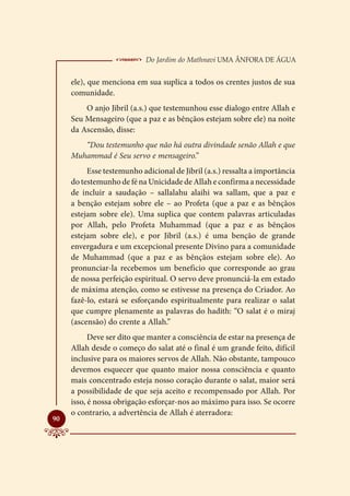  Do Jardim do Mathnavi Uma Ânfora de Água
     ele), que menciona em sua suplica a todos os crentes justos de sua
     comunidade.
         O anjo Jibril (a.s.) que testemunhou esse dialogo entre Allah e
     Seu Mensageiro (que a paz e as bênçãos estejam sobre ele) na noite
     da Ascensão, disse:
        “Dou testemunho que não há outra divindade senão Allah e que
     Muhammad é Seu servo e mensageiro.”
          Esse testemunho adicional de Jibril (a.s.) ressalta a importância
     do testemunho de fé na Unicidade de Allah e confirma a necessidade
     de incluir a saudação – sallalahu alaihi wa sallam, que a paz e
     a benção estejam sobre ele – ao Profeta (que a paz e as bênçãos
     estejam sobre ele). Uma suplica que contem palavras articuladas
     por Allah, pelo Profeta Muhammad (que a paz e as bênçãos
     estejam sobre ele), e por Jibril (a.s.) é uma benção de grande
     envergadura e um excepcional presente Divino para a comunidade
     de Muhammad (que a paz e as bênçãos estejam sobre ele). Ao
     pronunciar-la recebemos um beneficio que corresponde ao grau
     de nossa perfeição espiritual. O servo deve pronunciá-la em estado
     de máxima atenção, como se estivesse na presença do Criador. Ao
     fazê-lo, estará se esforçando espiritualmente para realizar o salat
     que cumpre plenamente as palavras do hadith: “O salat é o miraj
     (ascensão) do crente a Allah.”
           Deve ser dito que manter a consciência de estar na presença de
     Allah desde o começo do salat até o final é um grande feito, difícil
     inclusive para os maiores servos de Allah. Não obstante, tampouco
     devemos esquecer que quanto maior nossa consciência e quanto
     mais concentrado esteja nosso coração durante o salat, maior será
     a possibilidade de que seja aceito e recompensado por Allah. Por
     isso, é nossa obrigação esforçar-nos ao máximo para isso. Se ocorre
     o contrario, a advertência de Allah é aterradora:

90
 