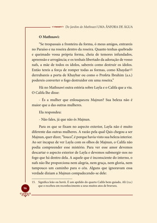  Do Jardim do Mathnavi Uma Ânfora de Água
          O Mathnawi:
          “Se trespassais a fronteira da forma, ó meus amigos, entrareis
     no Paraíso e na roseira dentro da roseira. Quanto tenhas quebrado
     e queimado vossa própria forma, cheia de temores infundados,
     apreensão e arrogância; e os tenhais libertado da adoração de vosso
     nafs, a mãe de todos os ídolos, sabereis como destruir os ídolos.
     Então tereis a força de romper todas as formas, como Khaydar15
     derrubareis a porta de Khaybar ou como o Profeta Ibrahim (a.s.)
     podereis converter o fogo destruidor em uma roseira.”
        Há no Mathnawi outra estória sobre Layla e o Califa que a viu.
     O Califa lhe disse:
         - És a mulher que enlouqueceu Majnun? Sua beleza não é
     maior que a das outras mulheres.
          Ela respondeu:
          - Não fales, já que não és Majnun.
          Para os que se fixam no aspecto exterior, Layla não é muito
     diferente das outras mulheres. A razão pela qual Qais chegou a ser
     Majnun, quer dizer, “louco”, é porque havia visto sua beleza interior.
     Ao ser incapaz de ver Layla com os olhos de Majnun, o Califa não
     podia compreender esse mistério. Para ver esse amor devemos
     descartar o aspecto exterior de Layla e devemos submergir-nos no
     fogo que há dentro dela. A aquele que é inconsciente do interno, o
     nafs não lhe proporciona nem alegria, nem graça, nem gloria, nem
     tampouco um caminho para o céu. Alguns que ignoravam essa
     verdade diziam a Majnun compadecendo-se dele:

     15.	 Significa leão ou herói. É um apelido do quarto Califa bem-guiado, Ali (r.a.)
          que o recebeu em reconhecimento a seus muitos atos de bravura.

96
 
