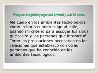 Protejo mi integridad y seguridadpersonal y la de los demás
 Me cuido en los ambientes tecnológicos
como lo haría cuando salgo al calle,
usando mi criterio para escoger los sitios
que visito y las personas que interactuó
 Tomo las precauciones necesarias en las
relaciones que establezco con otras
personas que he conocido en los
ambientes tecnológicos
 