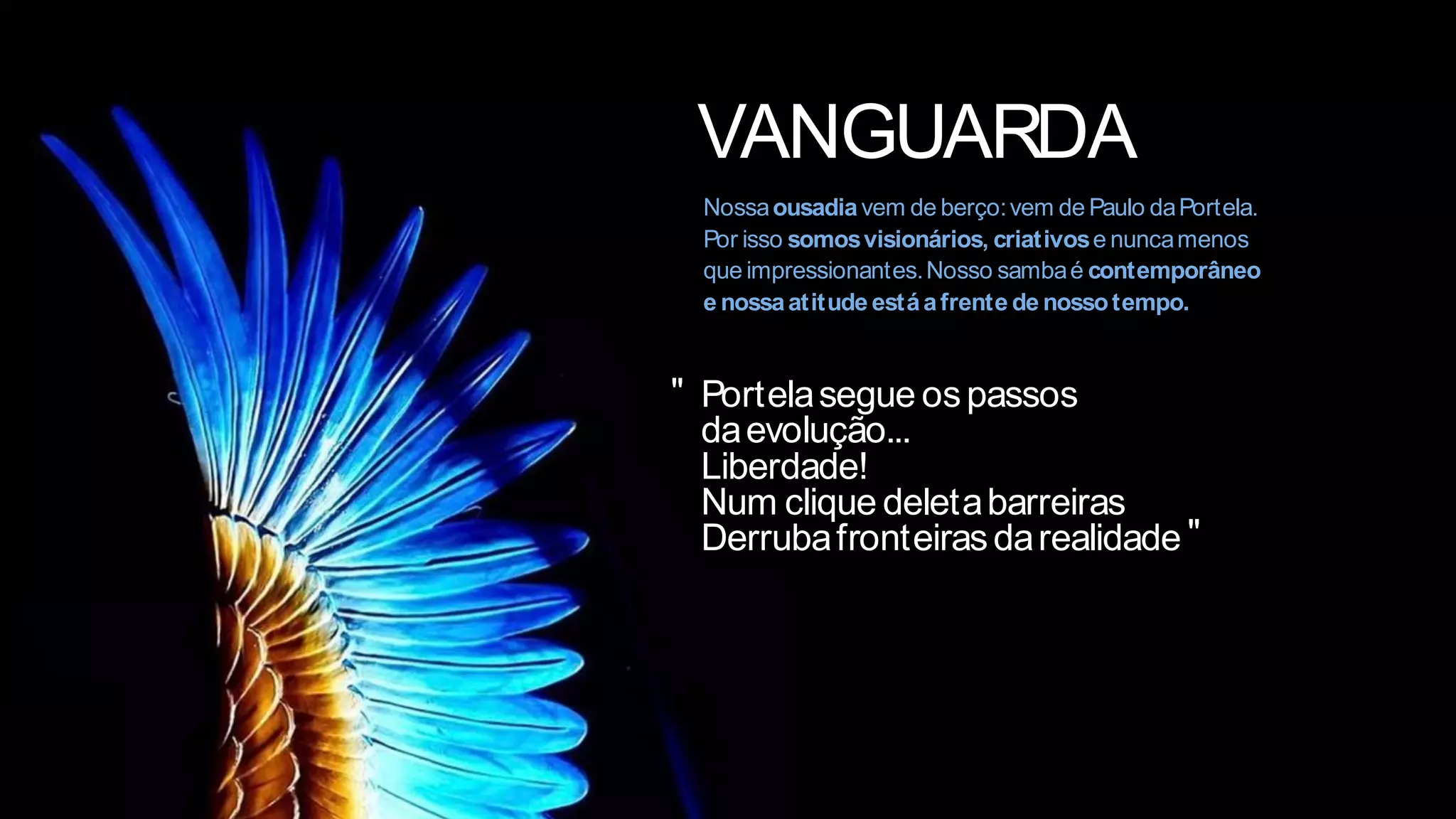 VANGUARDA
Nossaousadiavem de berço:vem de Paulo daPortela.
Por isso somosvisionários, criativose nuncamenos
que impressionantes.Nosso sambaé contemporâneo
e nossaatitude estáafrente de nossotempo.
Portelasegue ospassos
daevolução...
Liberdade!
Num clique deletabarreiras
Derrubafronteirasdarealidade
"
"
 
