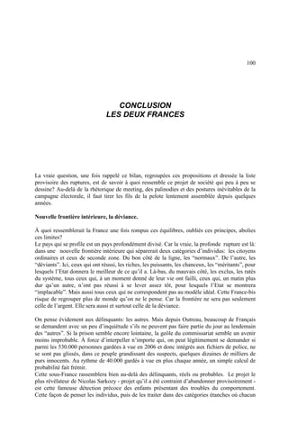 100
CONCLUSION
LES DEUX FRANCES
La vraie question, une fois rappelé ce bilan, regroupées ces propositions et dressée la liste
provisoire des ruptures, est de savoir à quoi ressemble ce projet de société qui peu à peu se
dessine? Au-delà de la rhétorique de meeting, des palinodies et des postures inévitables de la
campagne électorale, il faut tirer les fils de la pelote lentement assemblée depuis quelques
années.
Nouvelle frontière intérieure, la déviance.
À quoi ressemblerait la France une fois rompus ces équilibres, oubliés ces principes, abolies
ces limites?
Le pays qui se profile est un pays profondément divisé. Car la vraie, la profonde rupture est là:
dans une nouvelle frontière intérieure qui séparerait deux catégories d’individus: les citoyens
ordinaires et ceux de seconde zone. Du bon côté de la ligne, les “normaux”. De l’autre, les
“déviants”. Ici, ceux qui ont réussi, les riches, les puissants, les chanceux, les “méritants”, pour
lesquels l’Etat donnera le meilleur de ce qu’il a. Là-bas, du mauvais côté, les exclus, les ratés
du système, tous ceux qui, à un moment donné de leur vie ont failli, ceux qui, un matin plus
dur qu’un autre, n’ont pas réussi à se lever assez tôt, pour lesquels l’Etat se montrera
“implacable”. Mais aussi tous ceux qui ne correspondent pas au modèle idéal. Cette France-bis
risque de regrouper plus de monde qu’on ne le pense. Car la frontière ne sera pas seulement
celle de l’argent. Elle sera aussi et surtout celle de la déviance.
On pense évidement aux délinquants: les autres. Mais depuis Outreau, beaucoup de Français
se demandent avec un peu d’inquiétude s’ils ne peuvent pas faire partie du jour au lendemain
des “autres”. Si la prison semble encore lointaine, la geôle du commissariat semble un avenir
moins improbable. À force d’interpeller n’importe qui, on peut légitimement se demander si
parmi les 530.000 personnes gardées à vue en 2006 et donc intégrés aux fichiers de police, ne
se sont pas glissés, dans ce peuple grandissant des suspects, quelques dizaines de milliers de
purs innocents. Au rythme de 40.000 gardés à vue en plus chaque année, un simple calcul de
probabilité fait frémir.
Cette sous-France rassemblera bien au-delà des délinquants, réels ou probables. Le projet le
plus révélateur de Nicolas Sarkozy - projet qu’il a été contraint d’abandonner provisoirement -
est cette fameuse détection précoce des enfants présentant des troubles du comportement.
Cette façon de penser les individus, puis de les traiter dans des catégories étanches où chacun
 
