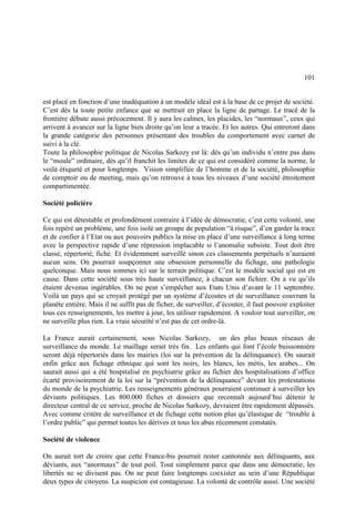 101
est placé en fonction d’une inadéquation à un modèle idéal est à la base de ce projet de société.
C’est dès la toute petite enfance que se mettrait en place la ligne de partage. Le tracé de la
frontière débute aussi précocement. Il y aura les calmes, les placides, les “normaux”, ceux qui
arrivent à avancer sur la ligne bien droite qu’on leur a tracée. Et les autres. Qui entreront dans
la grande catégorie des personnes présentant des troubles du comportement avec carnet de
suivi à la clé.
Toute la philosophie politique de Nicolas Sarkozy est là: dès qu’un individu n’entre pas dans
le “moule” ordinaire, dès qu’il franchit les limites de ce qui est considéré comme la norme, le
voilà étiqueté et pour longtemps. Vision simplifiée de l’homme et de la société, philosophie
de comptoir ou de meeting, mais qu’on retrouve à tous les niveaux d’une société étroitement
compartimentée.
Société policière
Ce qui est détestable et profondément contraire à l’idée de démocratie, c’est cette volonté, une
fois repéré un problème, une fois isolé un groupe de population “à risque”, d’en garder la trace
et de confier à l’Etat ou aux pouvoirs publics la mise en place d’une surveillance à long terme
avec la perspective rapide d’une répression implacable si l’anomalie subsiste. Tout doit être
classé, répertorié, fiché. Et évidemment surveillé sinon ces classements perpétuels n’auraient
aucun sens. On pourrait soupçonner une obsession personnelle du fichage, une pathologie
quelconque. Mais nous sommes ici sur le terrain politique. C’est le modèle social qui est en
cause. Dans cette société sous très haute surveillance, à chacun son fichier. On a vu qu’ils
étaient devenus ingérables. On ne peut s’empêcher aux Etats Unis d’avant le 11 septembre.
Voilà un pays qui se croyait protégé par un système d’écoutes et de surveillance couvrant la
planète entière. Mais il ne suffit pas de ficher, de surveiller, d’écouter, il faut pouvoir exploiter
tous ces renseignements, les mettre à jour, les utiliser rapidement. A vouloir tout surveiller, on
ne surveille plus rien. La vraie sécurité n’est pas de cet ordre-là.
La France aurait certainement, sous Nicolas Sarkozy, un des plus beaux réseaux de
surveillance du monde. Le maillage serait très fin. Les enfants qui font l’école buissonnière
seront déjà répertoriés dans les mairies (loi sur la prévention de la délinquance). On saurait
enfin grâce aux fichage ethnique qui sont les noirs, les blancs, les métis, les arabes... On
saurait aussi qui a été hospitalisé en psychiatrie grâce au fichier des hospitalisations d’office
écarté provisoirement de la loi sur la “prévention de la délinquance” devant les protestations
du monde de la psychiatrie. Les renseignements généraux pourraient continuer à surveiller les
déviants politiques. Les 800.000 fiches et dossiers que reconnaît aujourd’hui détenir le
directeur central de ce service, proche de Nicolas Sarkozy, devraient être rapidement dépassés.
Avec comme critère de surveillance et de fichage cette notion plus qu’élastique de “trouble à
l’ordre public” qui permet toutes les dérives et tous les abus récemment constatés.
Société de violence
On aurait tort de croire que cette France-bis pourrait rester cantonnée aux délinquants, aux
déviants, aux “anormaux” de tout poil. Tout simplement parce que dans une démocratie, les
libertés ne se divisent pas. On ne peut faire longtemps coexister au sein d’une République
deux types de citoyens. La suspicion est contagieuse. La volonté de contrôle aussi. Une société
 