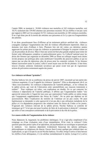 12
l’année 2004, se montent à 34.848 violences non mortelles et 162 violences mortelles, soit
10,3% seulement des 339.882 atteintes aux personnes recensée. Or ces chiffres n’ont pas varié
par rapport à 2003 où l’on comptait 34.721 violences non mortelles et 180 violences mortelles.
Il ne s’agit donc pas de la moitié des atteintes aux personnes et il n’y a pas eu d’augmentation
des plaintes.
Il est donc grossièrement faux d’affirmer qu’un traitement policier amélioré des violences
conjugales explique l’augmentation des faits de violence officiellement répertoriés. Dans ce
domaine tout reste d’ailleurs à faire. Plusieurs lois ont été votées ces dernières années
aggravant les peines pour ce type de violences ou permettant d’éloigner le conjoint violent en
cas de procédure de divorce. Mais il faut une action de bien plus grande ampleur pour tenter de
freiner cette délinquance complexe et particulièrement grave. Le Collectif national pour les
droits des femmes qui organisait en décembre 2006 au Sénat un colloque auquel nous étions
invités propose une politique plus vaste mobilisant l’ensemble des pouvoirs publics et qui ne
repose pas sur plus de répression, plus de prison pour les conjoints violents. Si les femmes
battues saisissaient toutes la justice, celle-ci serait noyée sous un flot de plaintes: il faut donc
trouver d’autres solutions totalement novatrices qui passe avant tout par de vigoureuses
actions de prévention notamment auprès des jeunes.
Les violences soi disant “gratuites”.
Nicolas Sarkozy lors de sa conférence de presse de janvier 2007, reconnaît qu’une partie des
violences augmente. Ce qu’il appelle les violences “gratuites”. Elles se décomposent, dit-il, en
“deux sous-ensembles: les violences à dépositaires de l’autorité publique... et les violence de
la sphère privée, qui vont de l’altercation entre automobilistes aux mauvais traitements à
enfants”. Pour expliquer cet échec, son explication est double. En ce qui concerne les
violences à dépositaires de l’autorité publique, il affirme que l’augmentation traduit “une
agressivité renouvelée à l’égard de tous ceux qui représentent l’ordre public en même temps
que l’engagement supplémentaire des forces de l’ordre”. On ne peut que déplorer un tel
accroissement. Mais l’explication du ministre de l’intérieur est un peu courte. On peut
légitimement se demander si cette agressivité n’est pas dûe à une utilisation maladroite de la
police et à la dégradation progressive des relations entre les forces de l’ordre et les jeunes.
S’agissant des violences relevant de la sphère privée, Nicolas Sarkozy se contente de
remarquer qu’il “n’est pas aisé pour la police de faire de la prévention à domicile”, remarque
qui relève d’une conception consternante et de la prévention et du rôle de la police.
Les causes réelles de l’augmentation de la violence
Nous dépassons là, largement, les problèmes statistiques. Il ne s’agit plus simplement d’un
comptage ou d’une évaluation mais d’une interprétation. D’où vient la violence? Cette
question peut être posée à plus d’un spécialiste, du psychanalyste au sociologue en passant par
le médecin. Les réponses dépendent évidemment beaucoup des options politiques,
philosophiques ou religieuses de chacun. Encore faut-il rester quelque peu cohérent dans ses
explications, ce qui n’est pas le cas de Nicolas Sarkozy. En effet, lorsqu’il arrive à faire baisser
les chiffres d’une délinquance, il s’en attribue immédiatement le mérite. Lorsqu’il n’y arrive
 