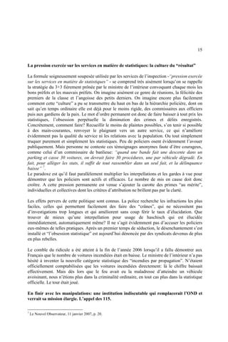 15
La pression exercée sur les services en matière de statistiques: la culture du “résultat”
La formule soigneusement soupesée utilisée par les services de l’inspection -“pression exercée
sur les services en matière de statistiques” - se comprend très aisément lorsqu’on se rappelle
la stratégie du 3+3 fièrement prônée par le ministre de l’intérieur convoquant chaque mois les
bons préfets et les mauvais préfets. On imagine aisément ce genre de réunions, la félicitée des
premiers de la classe et l’angoisse des petits derniers. On imagine encore plus facilement
comment cette “culture” a pu se transmettre du haut en bas de la hiérarchie policière, dont on
sait qu’en temps ordinaire elle est déjà pour le moins rigide, des commissaires aux officiers
puis aux gardiens de la paix. Le mot d’ordre permanent est donc de faire baisser à tout prix les
statistiques, l’obsession perpétuelle la diminution des crimes et délits enregistrés.
Concrètement, comment faire? Recueillir le moins de plaintes possibles, s’en tenir si possible
à des main-courantes, renvoyer le plaignant vers un autre service, ce qui n’améliore
évidemment pas la qualité du service ni les relations avec la population. Ou tout simplement
truquer purement et simplement les statistiques. Peu de policiers osent évidemment l’avouer
publiquement. Mais personne ne conteste ces témoignages anonymes faute d’être courageux,
comme celui d’un commissaire de banlieue: “quand une bande fait une descente dans un
parking et casse 30 voitures, on devrait faire 30 procédures, une par véhicule dégradé. En
fait, pour alléger les stats, il suffit de tout rassembler dans un seul fait, et la délinquance
baisse” 7
.
Le paradoxe est qu’il faut parallèlement multiplier les interpellations et les gardes à vue pour
démontrer que les policiers sont actifs et efficaces. Le nombre de mis en cause doit donc
croître. A cette pression permanente est venue s’ajouter la carotte des primes “au mérite”,
individuelles et collectives dont les critères d’attribution ne brillent pas par la clarté.
Les effets pervers de cette politique sont connus. La police recherche les infractions les plus
faciles, celles qui permettent facilement des faire des “crânes”, qui ne nécessitent pas
d’investigations trop longues et qui améliorent sans coup férir le taux d’élucidation. Que
trouver de mieux qu’une interpellation pour usage de haschisch qui est élucidée
immédiatement, automatiquement même? Il ne s’agit évidemment pas d’accuser les policiers
eux-mêmes de telles pratiques. Après un premier temps de séduction, le désenchantement s’est
installé et “l’obsession statistique” est aujourd’hui dénoncée par des syndicats devenus de plus
en plus rebelles.
Le comble du ridicule a été atteint à la fin de l’année 2006 lorsqu’il a fallu démontrer aux
Français que le nombre de voitures incendiées était en baisse. Le ministre de l’intérieur n’a pas
hésité à inventer la nouvelle catégorie statistique des “incendies par propagation”. N’étaient
officiellement comptabilisées que les voitures incendiées directement: là le chiffre baissait
effectivement. Mais dès lors que le feu avait eu la maladresse d’atteindre un véhicule
avoisinant, nous n’étions plus dans la criminalité ordinaire, en tout cas plus dans la statistique
officielle. Le tour était joué.
En finir avec les manipulations: une institution indiscutable qui remplacerait l’OND et
verrait sa mission élargie. L’appel des 115.
7
Le Nouvel Observateur, 11 janvier 2007, p. 20.
 