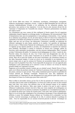16
Le25 février 2006 nous étions 115, chercheurs, sociologues, criminologues, enseignants,
médecins, psychologues, magistrats, avocats... à signer un appel demandant que soit créée une
structure multidisciplinaire d’études et de recherches sur les infractions pénales, leur
prévention, leur sanction et leur réparation. L’un des buts de cette structure devant être de
“participer à l’information de l’ensemble des citoyens”. Plusieurs parlementaires ont depuis
lors signé ce texte8
.
Les constatations que nous venons de faire expliquent le besoin urgent d’un tel organisme
indépendant chargé d’apporter un éclairage propre. La délinquance fait nécessairement l’objet
d’interprétations mais aussi de manipulations à visée politique et électoraliste. Il ne s’agit pas
de se substituer aux politiques. Ils ont, de toutes façons, le droit et le devoir de s’intéresser à la
criminalité et de définir une politique de sécurité. Les électeurs en sont juges. Mais par-delà ce
débat, quel que soit son niveau, une démocratie s’honorerait à posséder un organisme de
référence regroupant les plus hautes autorités en la matière. Les querelles de statistiques
doivent cesser. L’Observatoire National de la délinquance créé en 2003 est un bon début mais
il n’apporte qu’une réponse partielle et, de plus, son rattachement au ministère de l’intérieur
pose problème. Développer et animer la recherche en liaison avec l’étranger, définir de
nouveaux outils statistiques incontestables, sont des missions indispensables. Mais l’essentiel
est dans l’information du public. Un immense travail pédagogique est à faire. A partir de zéro.
Peut-être même d’en dessous de zéro. Car il faut avant tout désapprendre une série de
mauvaises habitudes. La lutte contre l’insécurité est en priorité un combat à mener sur le
terrain. Mais elle ne peut être fondée sur des peurs irraisonnées, des estimations erronées ou
des idées faussement simples. Il existe un savoir sur la criminalité et son traitement; il est
encore maigre mais ce que les sciences de l’homme ont accumulées depuis deux siècles ne
doit pas rester la propriété d’une élite. Il sera impossible de progresser vers une approche plus
intelligente et plus démocratique de la sanction si nous en restons à un niveau de réaction
primaire fondée sur l’ignorance et la peur.
Supposons qu’au prochain meurtre commis par un criminel sexuel, Patrick Poivre d’Arvor,
après avoir obtenu du prochain ministre de l’intérieur la promesse d’une nouvelle aggravation
des peines, annonce le sujet suivant. “Nous allons maintenant passer la parole au président du
Conseil national de Politique Criminelle. Pourriez-vous nous dire rapidement les
caractéristiques et l’importance de cette délinquance-là et nous préciser quels sont les moyens
dont dispose la France ou d’autres pays pour lutter contre elle?”
Mais le débat ne deviendra sérieux qu’une fois le rôle du ministère de l’intérieur remis à sa
vraie place dans la lutte contre la délinquance. Les forces de l’ordre ont certes un rôle essentiel
dans cette lutte. Leur action, leur présence joue un rôle dissuasif majeur et les enquêtes
qu’elles mènent sont décisives. Mais, pour autant, la police n’est pas la seule à pouvoir
influencer le phénomène criminel, loin de là. Dans une vision simpliste de la délinquance où
seuls comptent la peur de la sanction, la présence du gendarme ou l’exemplarité de la peine, il
est cohérent de penser que l’action de la police peut, à elle seule, faire reculer la délinquance.
Mais la vie est un peu plus compliquée et les circonstances du passage à l’acte infiniment plus
difficiles à cerner. De multiples facteurs influent sur l’évolution de la criminalité. Les lois
sociales, l’activité économique, la politique de la ville, le contexte éducatif, la politique de
santé... Tous les responsables de ces secteurs d’activité peuvent et doivent revendiquer un
8
Nous avons signé cet appel et proposé dans notre ouvrage “Traité de démagogie appliquée” (Michalon 2006) de créer un
“Conseil National de Politique Criminelle” chargé d’une mission de recherche et d’information.
 