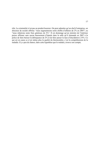 17
rôle. La criminalité n’est pas un produit boursier. On peut admettre qu’un chef d’entreprise, un
directeur de société affirme: “nous augmenterons notre chiffre d’affaires de 2% en 2007", ou
“nous réduirons notre frais généraux de 2%”. Il est dommage qu’un ministre de l’intérieur
puisse affirmer sans aucun haussement d’épaule dans la salle qu’il demande en 2007 à la
police de faire baisser la délinquance de 2% et de faire passer le taux d’élucidation à 35%. Ce
qui est en cause ce n’est même plus la qualité du thermomètre, c’est la compréhension de la
maladie. Il y a peu de chance, dans cette hypothèse que le malade y trouve son compte.
 