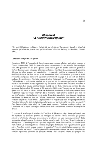 18
Chapitre II
LA PRISON COMPULSIVE
“Il y a 60.000 détenus en France. Qui décide que c’est trop? Par rapport à quels critères? Je
souhaite qu’aillent en prison ceux qui le méritent” (Nicolas Sarkozy, Le Parisien, 28 mars
2006).
Le recours compulsif à la prison
En octobre 2006, à l’approche de l’anniversaire des émeutes urbaines qu’avaient connues la
France en novembre 2005, de graves incidents ont commencé à se produire dans quelques
cités. Des policiers ont été pris à partie, voire blessés, par des bandes dans des quartiers à
Corbeil Essonnes, aux Mureaux, à Epinay sur Seine... Ce n’était évidemment pas la première
fois que de telles attaques se produisaient. Les pouvoirs publics se devaient de réagir et
d’affirmer haut et fort que de tels actes donneraient lieu à des enquêtes poussées et à des
poursuites énergiques même s’il appartient évidemment au juge et à lui seul, en dernière
analyse, de sanctionner. Ces faits graves devaient également être l’occasion de réfléchir à
l’utilisation de la police dans les cités, de se pencher sur des mesures préventives propres à
éviter de tels incidents et sur l’urgence qu’il y a à retisser les liens entre les forces de l’ordre et
la population. Les médias ont lourdement insisté sur ces faits. Chacun se souvient de cette
ouverture du journal de 20 heures, le 20 septembre 2006. Aux Tarterets, un soi disant guet-
apens avait été tendu la veille à deux CRS. Sur toutes les chaînes de télévision, était diffusée,
en premier sujet, une longue interview de ce policier à l’oeil tuméfié, filmé en gros plan sur
son lit d’hôpital. Nicolas Sarkozy, à la sortie de sa visite au policier convalescent, tenait une
conférence de presse au pied de l’hôpital, promettant l’arrestation des auteurs: “on ira les
chercher un par un!” Guet-apens? Le procureur de la République local indiquait pourtant que
“les descriptions des faits font plutôt pencher pour une agression plus ou moins spontanée”!
Quel besoin d’aller plus loin? La France avait compris. Plusieurs opinions avaient pu
s’exprimer sur le sujet. Les enjeux étaient clairs et l’Etat semblait en voie d’accomplir son
devoir.
Et pourtant il a fallu que le ministre de l’intérieur le 19 octobre, deux jours après avoir reçu
des syndicats de policiers, propose de renvoyer aux assises “toute personne qui portera
atteinte à l’intégrité physique des policiers, gendarmes ou des sapeurs-pompiers”. Cette
proposition ultra-répressive devait être incluse dans le projet de loi sur “la prévention de la
délinquance”. L’opinion publique a pu dans un premier temps être satisfaite. Le trompe l’oeil
était parfait. Un homme politique semblait réagir plus fortement, plus vigoureusement qu’un
autre. Peut-être avait-il mieux compris la question? Peut-être était-il plus courageux, plus
compétent que les autres? Peut-être posait-il les vraies questions que les autres n’osaient pas
aborder? Quelques syndicats de policiers étaient “très satisfaits” même si quelques uns
 