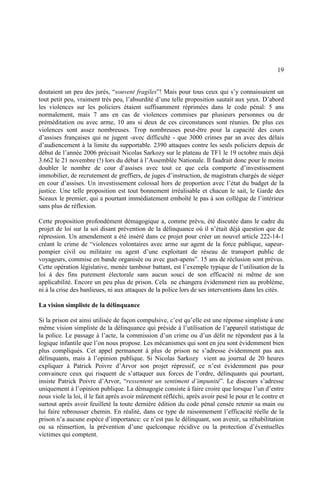 19
doutaient un peu des jurés, “souvent fragiles”! Mais pour tous ceux qui s’y connaissaient un
tout petit peu, vraiment très peu, l’absurdité d’une telle proposition sautait aux yeux. D’abord
les violences sur les policiers étaient suffisamment réprimées dans le code pénal: 5 ans
normalement, mais 7 ans en cas de violences commises par plusieurs personnes ou de
préméditation ou avec arme, 10 ans si deux de ces circonstances sont réunies. De plus ces
violences sont assez nombreuses. Trop nombreuses peut-être pour la capacité des cours
d’assises françaises qui ne jugent -avec difficulté - que 3000 crimes par an avec des délais
d’audiencement à la limite du supportable. 2390 attaques contre les seuls policiers depuis de
début de l’année 2006 précisait Nicolas Sarkozy sur le plateau de TF1 le 19 octobre mais déjà
3.662 le 21 novembre (!) lors du débat à l’Assemblée Nationale. Il faudrait donc pour le moins
doubler le nombre de cour d’assises avec tout ce que cela comporte d’investissement
immobilier, de recrutement de greffiers, de juges d’instruction, de magistrats chargés de siéger
en cour d’assises. Un investissement colossal hors de proportion avec l’état du budget de la
justice. Une telle proposition est tout bonnement irréalisable et chacun le sait, le Garde des
Sceaux le premier, qui a pourtant immédiatement emboîté le pas à son collègue de l’intérieur
sans plus de réflexion.
Cette proposition profondément démagogique a, comme prévu, été discutée dans le cadre du
projet de loi sur la soi disant prévention de la délinquance où il n’était déjà question que de
répression. Un amendement a été inséré dans ce projet pour créer un nouvel article 222-14-1
créant le crime de “violences volontaires avec arme sur agent de la force publique, sapeur-
pompier civil ou militaire ou agent d’une exploitant de réseau de transport public de
voyageurs, commise en bande organisée ou avec guet-apens”. 15 ans de réclusion sont prévus.
Cette opération législative, menée tambour battant, est l’exemple typique de l’utilisation de la
loi à des fins purement électorale sans aucun souci de son efficacité ni même de son
applicabilité. Encore un peu plus de prison. Cela ne changera évidemment rien au problème,
ni à la crise des banlieues, ni aux attaques de la police lors de ses interventions dans les cités.
La vision simpliste de la délinquance
Si la prison est ainsi utilisée de façon compulsive, c’est qu’elle est une réponse simpliste à une
même vision simpliste de la délinquance qui préside à l’utilisation de l’appareil statistique de
la police. Le passage à l’acte, la commission d’un crime ou d’un délit ne répondent pas à la
logique infantile que l’on nous propose. Les mécanismes qui sont en jeu sont évidemment bien
plus compliqués. Cet appel permanent à plus de prison ne s’adresse évidemment pas aux
délinquants, mais à l’opinion publique. Si Nicolas Sarkozy vient au journal de 20 heures
expliquer à Patrick Poivre d’Arvor son projet répressif, ce n’est évidemment pas pour
convaincre ceux qui risquent de s’attaquer aux forces de l’ordre, délinquants qui pourtant,
insiste Patrick Poivre d’Arvor, “ressentent un sentiment d’impunité”. Le discours s’adresse
uniquement à l’opinion publique. La démagogie consiste à faire croire que lorsque l’un d’entre
nous viole la loi, il le fait après avoir mûrement réfléchi, après avoir pesé le pour et le contre et
surtout après avoir feuilleté la toute dernière édition du code pénal censée retenir sa main ou
lui faire rebrousser chemin. En réalité, dans ce type de raisonnement l’efficacité réelle de la
prison n’a aucune espèce d’importance: ce n’est pas le délinquant, son avenir, sa réhabilitation
ou sa réinsertion, la prévention d’une quelconque récidive ou la protection d’éventuelles
victimes qui comptent.
 