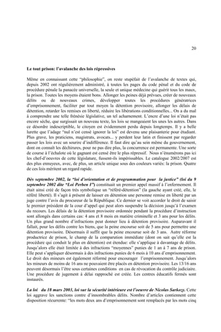 20
Le tout prison: l’avalanche des lois répressives
Même en connaissant cette “philosophie”, on reste stupéfait de l’avalanche de textes qui,
depuis 2002 ont régulièrement administré, à toutes les pages du code pénal et du code de
procédure pénale la panacée universelle, la seule et unique médecine qui guérit tous les maux,
la prison. Toutes les moyens étaient bons. Allonger les peines déjà prévues, créer de nouveaux
délits ou de nouveaux crimes, développer toutes les procédures génératrices
d’emprisonnement, faciliter par tout moyen la détention provisoire, allonger les délais de
détention, retarder les remises en liberté, réduire les libérations conditionnelles... On a du mal
à comprendre une telle frénésie législative, un tel acharnement. L’encre d’une loi n’était pas
encore sèche, que surgissait un nouveau texte, les lois se mangeaient les unes les autres. Dans
ce désordre indescriptible, le citoyen est évidemment perdu depuis longtemps. Il y a belle
lurette que l’adage “nul n’est censé ignorer la loi” est devenu une plaisanterie pour étudiant.
Plus grave, les praticiens, magistrats, avocats... y perdent leur latin et finissent par regarder
passer les lois avec un sourire d’indifférence. Il faut dire qu’au sein même du gouvernement,
dont on connaît les déchirures, pour ne pas dire plus, la concurrence est permanente. Une sorte
de course à l’échalote où le gagnant est censé être le plus répressif. Nous n’énumérons pas ici
les chef-d’oeuvres de cette législature, fussent-ils impérissables. Le catalogue 2002/2007 est
des plus ennuyeux, avec, de plus, un article unique sous des couleurs variés: la prison. Quatre
de ces lois méritent un regard rapide.
Dès septembre 2002, la “loi d’orientation et de programmation pour la justice” (loi du 9
septembre 2002 dite “Loi Perben I”) constituait un premier appel massif à l’enfermement. Il
était ainsi créé de façon très symbolique un “référé-détention” (la gauche ayant créé, elle, le
référé liberté). Il s’agit à présent de laisser en détention une personne remise en liberté par un
juge contre l’avis du procureur de la République. Ce dernier se voit accorder le droit de saisir
le premier président de la cour d’appel qui peut alors suspendre la décision jusqu’à l’examen
du recours. Les délais de la détention provisoire ordonnée pendant la procédure d’instruction
sont allongés dans certains cas: 4 ans et 8 mois en matière criminelle et 3 ans pour les délits.
Un plus grand nombre d’infractions peut donner lieu à détention provisoire. Auparavant il
fallait, pour les délits contre les biens, que la peine encourue soit de 5 ans pour permettre une
détention provisoire. Désormais il suffit que la peine encourue soit de 3 ans. Autre réforme
productrice de prison, le champ de la comparution immédiate (dont on sait qu’elle est la
procédure qui conduit le plus en détention) est étendue: elle s’applique à davantage de délits.
Jusqu’alors elle était limitée à des infractions “moyennes” punies de 1 an à 7 ans de prison.
Elle peut s’appliquer désormais à des infractions punies de 6 mois à 10 ans d’emprisonnement.
Le droit des mineurs est également réformé pour encourager l’emprisonnement. Jusqu’alors
les mineurs de moins de 16 ans ne pouvaient être placés en détention provisoire. Les 13/16 ans
peuvent désormais l’être sous certaines conditions en cas de révocation du contrôle judiciaire.
Une procédure de jugement à délai rapproché est créée. Les centres éducatifs fermés sont
instaurés.
La loi du 18 mars 2003, loi sur la sécurité intérieure est l’oeuvre de Nicolas Sarkozy. Cette
loi aggrave les sanctions contre d’innombrables délits. Nombre d’articles contiennent cette
disposition récurrente: “les mots deux ans d’emprisonnement sont remplacés par les mots cinq
 