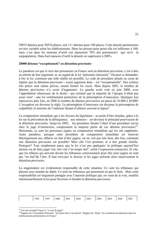 22
59015 détenus pour 50516 places, soit 111 détenus pour 100 places. Cette densité pénitentiaire
est très variable selon les établissements. Dans les prisons pour peine elle est inférieure à 100,
mais c’est dans les maisons d’arrêt (où séjournent 70% des prisonniers) que sévit la
surpopulation. Dans huit maisons d’arrêt la densité est supérieure à 200%.
20000 détenus “exceptionnels” en détention provisoire
Le paradoxe est que le tiers des prisonniers en France sont en détention provisoire, c’est à dire
en attente de leur jugement, et, au regard de la loi “présumés innocents”. On peut se demander,
à lire la loi, comment une telle réalité est possible. Le code de procédure pénale ne cesse de
répéter que la détention provisoire - avant jugement donc - est “exceptionnelle”. Des critères
très précis sont même prévus, censés limiter les excès. Mais depuis 2001, le nombre de
détenus provisoires n’a cessé d’augmenter. La gauche avait voté en juin 2000, avec
l’approbation silencieuse de la droite - qui estimait que la majorité de l’époque n’allait pas
assez loin! - une loi extrêmement protectrice de la présomption d’innocence. Quelques lois
répressives plus loin, en 2006 le nombre de détenus provisoires est passé de 16.000 à 20.000!
L’exception est devenue la règle. La présomption d’innocence est devenue la présomption de
culpabilité, le ministre de l’intérieur faisant d’ailleurs souvent le lapsus9
.
La comparution immédiate qui a les faveurs du législateur - au point d’être étendue, grâce à la
loi sur la prévention de la délinquance, aux mineurs - est devenue le principal pourvoyeur de
la détention provisoire. Jusqu’en 2005, les personnes faisant l’objet d’une procédure suivie
chez le juge d’instruction, composaient la majeure partie de ces détenus provisoires10
.
Désormais, ce sont les personnes jugées en comparution immédiate qui les ont supplantés.
Autre paradoxe, puisque cette procédure de comparution immédiate est réservée
théoriquement aux affaires en état d’être jugées: on ne voit pas très bien, dès lors, comment
une détention provisoire est possible! Mais elle l’est pourtant, et à très grande échelle.
Pourquoi? Tout simplement parce que la loi n’est pas appliquée: la politique aujourd’hui
choisie est de faire juger vite, très vite (“en temps réel”, selon l’expression consacrée). Si vite,
que les affaires qui arrivent devant les tribunaux correctionnels pour être ainsi jugées ne sont
pas “en état”de l’être. Il faut renvoyer le dossier et les juges utilisent alors massivement la
détention provisoire.
La magistrature est évidemment responsable de cette situation. Ce sont les tribunaux qui
placent sous mandat de dépôt. Ce sont les tribunaux qui pourraient ne pas le faire. Mais cette
responsabilité est largement partagée avec l’autorité politique qui, on vient de le voir, modifie
intentionnellement la loi pour favoriser et étendre la détention provisoire.
1998 1999 2000 2001 2002 2003 2004 2005 2006 2007
9
Voir par exemple France 2, “à vous de juger”
10
Rapport de l’Assemblée Nationale: “la France face à ses prison”. Rapport du Sénat: “les conditions de détention dans les
établissements pénitentiaires en France”.
 