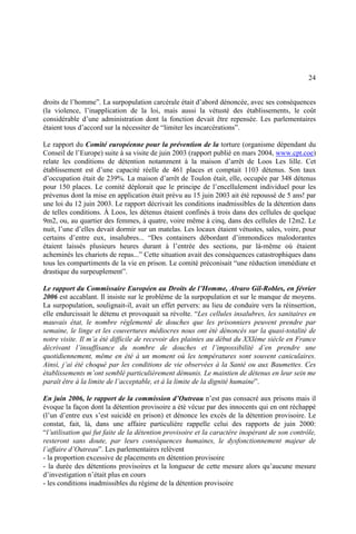 24
droits de l’homme”. La surpopulation carcérale était d’abord dénoncée, avec ses conséquences
(la violence, l’inapplication de la loi, mais aussi la vétusté des établissements, le coût
considérable d’une administration dont la fonction devait être repensée. Les parlementaires
étaient tous d’accord sur la nécessiter de “limiter les incarcérations”.
Le rapport du Comité européenne pour la prévention de la torture (organisme dépendant du
Conseil de l’Europe) suite à sa visite de juin 2003 (rapport publié en mars 2004, www.cpt.coe)
relate les conditions de détention notamment à la maison d’arrêt de Loos Les lille. Cet
établissement est d’une capacité réelle de 461 places et comptait 1103 détenus. Son taux
d’occupation était de 239%. La maison d’arrêt de Toulon était, elle, occupée par 348 détenus
pour 150 places. Le comité déplorait que le principe de l’encellulement individuel pour les
prévenus dont la mise en application était prévu au 15 juin 2003 ait été repoussé de 5 ans! par
une loi du 12 juin 2003. Le rapport décrivait les conditions inadmissibles de la détention dans
de telles conditions. À Loos, les détenus étaient confinés à trois dans des cellules de quelque
9m2, ou, au quartier des femmes, à quatre, voire même à cinq, dans des cellules de 12m2. Le
nuit, l’une d’elles devait dormir sur un matelas. Les locaux étaient vétustes, sales, voire, pour
certains d’entre eux, insalubres... “Des containers débordant d’immondices malodorantes
étaient laissés plusieurs heures durant à l’entrée des sections, par là-même où étaient
acheminés les chariots de repas...” Cette situation avait des conséquences catastrophiques dans
tous les compartiments de la vie en prison. Le comité préconisait “une réduction immédiate et
drastique du surpeuplement”.
Le rapport du Commissaire Européen au Droits de l’Homme, Alvaro Gil-Robles, en février
2006 est accablant. Il insiste sur le problème de la surpopulation et sur le manque de moyens.
La surpopulation, soulignait-il, avait un effet pervers: au lieu de conduire vers la réinsertion,
elle endurcissait le détenu et provoquait sa révolte. “Les cellules insalubres, les sanitaires en
mauvais état, le nombre réglementé de douches que les prisonniers peuvent prendre par
semaine, le linge et les couvertures médiocres nous ont été dénoncés sur la quasi-totalité de
notre visite. Il m’a été difficile de recevoir des plaintes au début du XXIème siècle en France
décrivant l’insuffisance du nombre de douches et l’impossibilité d’en prendre une
quotidiennement, même en été à un moment où les températures sont souvent caniculaires.
Ainsi, j’ai été choqué par les conditions de vie observées à la Santé ou aux Baumettes. Ces
établissements m’ont semblé particulièrement démunis. Le maintien de détenus en leur sein me
paraît être à la limite de l’acceptable, et à la limite de la dignité humaine”.
En juin 2006, le rapport de la commission d’Outreau n’est pas consacré aux prisons mais il
évoque la façon dont la détention provisoire a été vécue par des innocents qui en ont réchappé
(l’un d’entre eux s’est suicidé en prison) et dénonce les excès de la détention provisoire. Le
constat, fait, là, dans une affaire particulière rappelle celui des rapports de juin 2000:
“l’utilisation qui fut faite de la détention provisoire et la caractère inopérant de son contrôle,
resteront sans doute, par leurs conséquences humaines, le dysfonctionnement majeur de
l’affaire d’Outreau”. Les parlementaires relèvent
- la proportion excessive de placements en détention provisoire
- la durée des détentions provisoires et la longueur de cette mesure alors qu’aucune mesure
d’investigation n’était plus en cours
- les conditions inadmissibles du régime de la détention provisoire
 