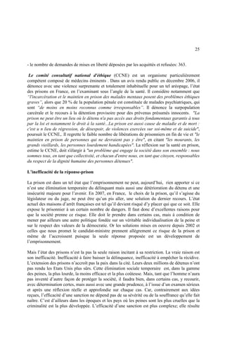 25
- le nombre de demandes de mises en liberté déposées par les acquittés et refusées: 363.
Le comité consultatif national d'éthique (CCNE) est un organisme particulièrement
compétent composé de médecins éminents . Dans un avis rendu public en décembre 2006, il
dénonce avec une violence surprenante et totalement inhabituelle pour un tel aréopage, l’état
des prisons en France, en l’examinant sous l’angle de la santé. Il considère notamment que
“l'incarcération et le maintien en prison des malades mentaux posent des problèmes éthiques
graves”, alors que 20 % de la population pénale est constituée de malades psychiatriques, qui
sont “de moins en moins reconnus comme irresponsables”. Il dénonce la surpopulation
carcérale et le recours à la détention provisoire pour des prévenus présumés innocents. "La
prison ne peut être un lieu où le détenu n'a pas accès aux droits fondamentaux garantis à tous
par la loi et notamment le droit à la santé...La prison est aussi cause de maladie et de mort :
c'est u n lieu de régression, de désespoir, de violences exercées sur soi-même et de suicide",
poursuit le CCNE,. Il regrette le faible nombre de libérations de prisonniers en fin de vie et "le
maintien en prison de personnes qui ne devraient pas y être", en citant "les mourants, les
grands vieillards, les personnes lourdement handicapées". La réflexion sur la santé en prison,
estime le CCNE, doit s'élargir à "un problème qui engage la société dans son ensemble : nous
sommes tous, en tant que collectivité, et chacun d'entre nous, en tant que citoyen, responsables
du respect de la dignité humaine des personnes détenues".
L’inefficacité de la réponse-prison
La prison est dans un tel état que l’emprisonnement ne peut, aujourd’hui, rien apporter si ce
n’est une élimination temporaire du délinquant mais aussi une détérioration du détenu et une
insécurité majeure pour l’avenir. En 2007, en France, le choix de la prison, qu’il s’agisse du
législateur ou du juge, ne peut être qu’un pis aller, une solution du dernier recours. L’état
actuel des maisons d’arrêt françaises est tel qu’il devient risqué d’y placer qui que ce soit. Elle
expose le prisonnier à un certain nombre de dangers. Il faut donc d’excellentes raisons pour
que la société prenne ce risque. Elle doit le prendre dans certains cas, mais à condition de
mener par ailleurs une autre politique fondée sur un véritable individualisation de la peine et
sur le respect des valeurs de la démocratie. Or les solutions mises en oeuvre depuis 2002 et
celles que nous promet le candidat-ministre prennent allègrement ce risque de la prison et
même de l’accroissent puisque la seule réponse proposée est un développement de
l’emprisonnement.
Mais l’état des prisons n’est la pas la seule raison incitant à sa restriction. La vraie raison est
son inefficacité. Inefficacité à faire baisser la délinquance, inefficacité à empêcher la récidive.
L’extension des prisons n’accroît pas la paix dans la cité. Leurs deux millions de détenus n’ont
pas rendu les Etats Unis plus sûrs. Cette élimination sociale temporaire est, dans la gamme
des peines, la plus lourde, la moins efficace et la plus coûteuse. Mais, tant que l’homme n’aura
pas inventé d’autre façon de protéger la société, il faudra bien, dans certains cas, y recourir,
avec détermination certes, mais aussi avec une grande prudence, à l’issue d’un examen sérieux
et après une réflexion réelle et approfondie sur chaque cas. Car, contrairement aux idées
reçues, l’efficacité d’une sanction ne dépend pas de sa sévérité ou de la souffrance qu’elle fait
naître. C’est d’ailleurs dans les époques et les pays où les peines sont les plus cruelles que la
criminalité est la plus développée. L’efficacité d’une sanction est plus complexe; elle résulte
 