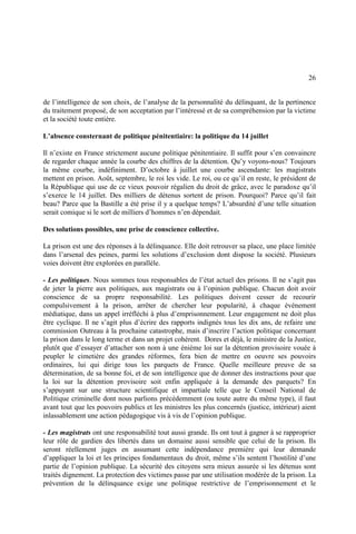 26
de l’intelligence de son choix, de l’analyse de la personnalité du délinquant, de la pertinence
du traitement proposé, de son acceptation par l’intéressé et de sa compréhension par la victime
et la société toute entière.
L’absence consternant de politique pénitentiaire: la politique du 14 juillet
Il n’existe en France strictement aucune politique pénitentiaire. Il suffit pour s’en convaincre
de regarder chaque année la courbe des chiffres de la détention. Qu’y voyons-nous? Toujours
la même courbe, indéfiniment. D’octobre à juillet une courbe ascendante: les magistrats
mettent en prison. Août, septembre, le roi les vide. Le roi, ou ce qu’il en reste, le président de
la République qui use de ce vieux pouvoir régalien du droit de grâce, avec le paradoxe qu’il
s’exerce le 14 juillet. Des milliers de détenus sortent de prison. Pourquoi? Parce qu’il fait
beau? Parce que la Bastille a été prise il y a quelque temps? L’absurdité d’une telle situation
serait comique si le sort de milliers d’hommes n’en dépendait.
Des solutions possibles, une prise de conscience collective.
La prison est une des réponses à la délinquance. Elle doit retrouver sa place, une place limitée
dans l’arsenal des peines, parmi les solutions d’exclusion dont dispose la société. Plusieurs
voies doivent être explorées en parallèle.
- Les politiques. Nous sommes tous responsables de l’état actuel des prisons. Il ne s’agit pas
de jeter la pierre aux politiques, aux magistrats ou à l’opinion publique. Chacun doit avoir
conscience de sa propre responsabilité. Les politiques doivent cesser de recourir
compulsivement à la prison, arrêter de chercher leur popularité, à chaque événement
médiatique, dans un appel irréfléchi à plus d’emprisonnement. Leur engagement ne doit plus
être cyclique. Il ne s’agit plus d’écrire des rapports indignés tous les dix ans, de refaire une
commission Outreau à la prochaine catastrophe, mais d’inscrire l’action politique concernant
la prison dans le long terme et dans un projet cohérent. Dores et déjà, le ministre de la Justice,
plutôt que d’essayer d’attacher son nom à une énième loi sur la détention provisoire vouée à
peupler le cimetière des grandes réformes, fera bien de mettre en oeuvre ses pouvoirs
ordinaires, lui qui dirige tous les parquets de France. Quelle meilleure preuve de sa
détermination, de sa bonne foi, et de son intelligence que de donner des instructions pour que
la loi sur la détention provisoire soit enfin appliquée à la demande des parquets? En
s’appuyant sur une structure scientifique et impartiale telle que le Conseil National de
Politique criminelle dont nous parlions précédemment (ou toute autre du même type), il faut
avant tout que les pouvoirs publics et les ministres les plus concernés (justice, intérieur) aient
inlassablement une action pédagogique vis à vis de l’opinion publique.
- Les magistrats ont une responsabilité tout aussi grande. Ils ont tout à gagner à se rapproprier
leur rôle de gardien des libertés dans un domaine aussi sensible que celui de la prison. Ils
seront réellement juges en assumant cette indépendance première qui leur demande
d’appliquer la loi et les principes fondamentaux du droit, même s’ils sentent l’hostilité d’une
partie de l’opinion publique. La sécurité des citoyens sera mieux assurée si les détenus sont
traités dignement. La protection des victimes passe par une utilisation modérée de la prison. La
prévention de la délinquance exige une politique restrictive de l’emprisonnement et le
 