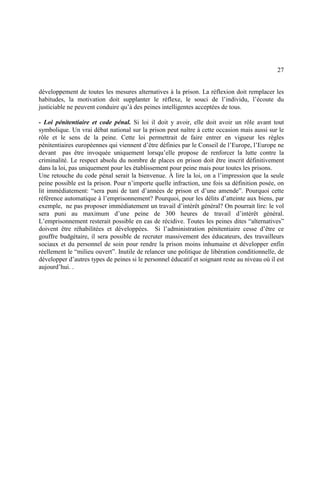 27
développement de toutes les mesures alternatives à la prison. La réflexion doit remplacer les
habitudes, la motivation doit supplanter le réflexe, le souci de l’individu, l’écoute du
justiciable ne peuvent conduire qu’à des peines intelligentes acceptées de tous.
- Loi pénitentiaire et code pénal. Si loi il doit y avoir, elle doit avoir un rôle avant tout
symbolique. Un vrai débat national sur la prison peut naître à cette occasion mais aussi sur le
rôle et le sens de la peine. Cette loi permettrait de faire entrer en vigueur les règles
pénitentiaires européennes qui viennent d’être définies par le Conseil de l’Europe, l’Europe ne
devant pas être invoquée uniquement lorsqu’elle propose de renforcer la lutte contre la
criminalité. Le respect absolu du nombre de places en prison doit être inscrit définitivement
dans la loi, pas uniquement pour les établissement pour peine mais pour toutes les prisons.
Une retouche du code pénal serait la bienvenue. À lire la loi, on a l’impression que la seule
peine possible est la prison. Pour n’importe quelle infraction, une fois sa définition posée, on
lit immédiatement: “sera puni de tant d’années de prison et d’une amende”. Pourquoi cette
référence automatique à l’emprisonnement? Pourquoi, pour les délits d’atteinte aux biens, par
exemple, ne pas proposer immédiatement un travail d’intérêt général? On pourrait lire: le vol
sera puni au maximum d’une peine de 300 heures de travail d’intérêt général.
L’emprisonnement resterait possible en cas de récidive. Toutes les peines dites “alternatives”
doivent être réhabilitées et développées. Si l’administration pénitentiaire cesse d’être ce
gouffre budgétaire, il sera possible de recruter massivement des éducateurs, des travailleurs
sociaux et du personnel de soin pour rendre la prison moins inhumaine et développer enfin
réellement le “milieu ouvert”. Inutile de relancer une politique de libération conditionnelle, de
développer d’autres types de peines si le personnel éducatif et soignant reste au niveau où il est
aujourd’hui. .
 