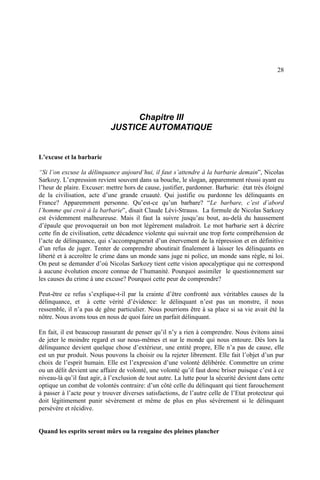 28
Chapitre III
JUSTICE AUTOMATIQUE
L’excuse et la barbarie
“Si l’on excuse la délinquance aujourd’hui, il faut s’attendre à la barbarie demain”, Nicolas
Sarkozy. L’expression revient souvent dans sa bouche, le slogan, apparemment réussi ayant eu
l’heur de plaire. Excuser: mettre hors de cause, justifier, pardonner. Barbarie: état très éloigné
de la civilisation, acte d’une grande cruauté. Qui justifie ou pardonne les délinquants en
France? Apparemment personne. Qu’est-ce qu’un barbare? “Le barbare, c’est d’abord
l’homme qui croit à la barbarie”, disait Claude Lévi-Strauss. La formule de Nicolas Sarkozy
est évidemment malheureuse. Mais il faut la suivre jusqu’au bout, au-delà du haussement
d’épaule que provoquerait un bon mot légèrement maladroit. Le mot barbarie sert à décrire
cette fin de civilisation, cette décadence violente qui suivrait une trop forte compréhension de
l’acte de délinquance, qui s’accompagnerait d’un énervement de la répression et en définitive
d’un refus de juger. Tenter de comprendre aboutirait finalement à laisser les délinquants en
liberté et à accroître le crime dans un monde sans juge ni police, un monde sans règle, ni loi.
On peut se demander d’où Nicolas Sarkozy tient cette vision apocalyptique qui ne correspond
à aucune évolution encore connue de l’humanité. Pourquoi assimiler le questionnement sur
les causes du crime à une excuse? Pourquoi cette peur de comprendre?
Peut-être ce refus s’explique-t-il par la crainte d’être confronté aux véritables causes de la
délinquance, et à cette vérité d’évidence: le délinquant n’est pas un monstre, il nous
ressemble, il n’a pas de gêne particulier. Nous pourrions être à sa place si sa vie avait été la
nôtre. Nous avons tous en nous de quoi faire un parfait délinquant.
En fait, il est beaucoup rassurant de penser qu’il n’y a rien à comprendre. Nous évitons ainsi
de jeter le moindre regard et sur nous-mêmes et sur le monde qui nous entoure. Dès lors la
délinquance devient quelque chose d’extérieur, une entité propre, Elle n’a pas de cause, elle
est un pur produit. Nous pouvons la choisir ou la rejeter librement. Elle fait l’objet d’un pur
choix de l’esprit humain. Elle est l’expression d’une volonté délibérée. Commettre un crime
ou un délit devient une affaire de volonté, une volonté qu’il faut donc briser puisque c’est à ce
niveau-là qu’il faut agir, à l’exclusion de tout autre. La lutte pour la sécurité devient dans cette
optique un combat de volontés contraire: d’un côté celle du délinquant qui tient farouchement
à passer à l’acte pour y trouver diverses satisfactions, de l’autre celle de l’Etat protecteur qui
doit légitimement punir sévèrement et même de plus en plus sévèrement si le délinquant
persévère et récidive.
Quand les esprits seront mûrs ou la rengaine des pleines plancher
 