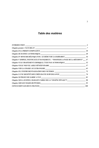 3
Table des matières
INTRODUCTION _________________________________________________________________________ 4
Chapitre premier FAUX BILAN _____________________________________________________________ 7
Chapitre II LA PRISON COMPULSIVE ______________________________________________________ 18
Chapitre III JUSTICE AUTOMATIQUE______________________________________________________ 28
Chapitre IV MINEURS DÉLINQUANTS. LE DÉBUT DE LA BARBARIE?_________________________ 36
Chapitre V SIMPLE, INEFFICACE ET DANGEREUX : “TOURNER LA PAGE DE LA RÉCIDIVE” ___ 47
Chapitre VI LE TRAITEMENT CHIMIQUE, C’EST PAS AUTOMATIQUE_________________________ 52
Chapitre VII LE NOUVEL ASILE PÉNITENTIAIRE ___________________________________________ 57
Chapitre VIII LA CHASSE AUX ETRANGERS ________________________________________________ 65
Chapitre IX L’INSTRUMENTALISATION DES VICTIMES _____________________________________ 72
Chapitre X UNE SOCIÉTÉ SOUS TRÈS HAUTE SURVEILLANCE _______________________________ 76
Chapitre XI POLICE DE GARDE A VUE _____________________________________________________ 83
Chapitre XII LA JUSTICE, MAILLON FAIBLE DE LA “CHAÎNE PÉNALE”?______________________ 90
Chapitre XIII LES VRAIES RUPTURES______________________________________________________ 95
CONCLUSION LES DEUX FRANCES ______________________________________________________ 100
 