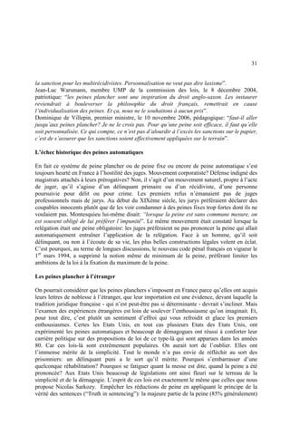 31
la sanction pour les multirécidivistes. Personnalisation ne veut pas dire laxisme”.
Jean-Luc Warsmann, membre UMP de la commission des lois, le 8 décembre 2004,
patriotique: “les peines plancher sont une inspiration du droit anglo-saxon. Les instaurer
reviendrait à bouleverser la philosophie du droit français, remettrait en cause
l’individualisation des peines. Et ça, nous ne le souhaitons à aucun prix”.
Dominique de Villepin, premier ministre, le 10 novembre 2006, pédagogique: “faut-il aller
jusqu’aux peines plancher? Je ne le crois pas. Pour qu’une peine soit efficace, il faut qu’elle
soit personnalisée. Ce qui compte, ce n’est pas d’alourdir à l’excès les sanctions sur le papier,
c’est de s’assurer que les sanctions soient effectivement appliquées sur le terrain”.
L’échec historique des peines automatiques
En fait ce système de peine plancher ou de peine fixe ou encore de peine automatique s’est
toujours heurté en France à l’hostilité des juges. Mouvement corporatiste? Défense indigné des
magistrats attachés à leurs prérogatives? Non, il s’agit d’un mouvement naturel, propre à l’acte
de juger, qu’il s’agisse d’un délinquant primaire ou d’un récidiviste, d’une personne
poursuivie pour délit ou pour crime. Les premiers refus n’émanaient pas de juges
professionnels mais de jurys. Au début du XIXème siècle, les jurys préféraient déclarer des
coupables innocents plutôt que de les voir condamner à des peines fixes trop fortes dont ils ne
voulaient pas. Montesquieu lui-même disait: “lorsque la peine est sans commune mesure, on
est souvent obligé de lui préférer l’impunité”. Le même mouvement était constaté lorsque la
relégation était une peine obligatoire: les juges préféraient ne pas prononcer la peine qui allait
automatiquement entraîner l’application de la relégation. Face à un homme, qu’il soit
délinquant, ou non à l’écoute de sa vie, les plus belles constructions légales volent en éclat.
C’est pourquoi, au terme de longues discussions, le nouveau code pénal français en vigueur le
1er
mars 1994, a supprimé la notion même de minimum de la peine, préférant limiter les
ambitions de la loi à la fixation du maximum de la peine.
Les peines plancher à l’étranger
On pourrait considérer que les peines planchers s’imposent en France parce qu’elles ont acquis
leurs lettres de noblesse à l’étranger, que leur importation est une évidence, devant laquelle la
tradition juridique française - qui n’est peut-être pas si déterminante - devrait s’incliner. Mais
l’examen des expériences étrangères est loin de soulever l’enthousiasme qu’on imaginait. Et,
pour tout dire, c’est plutôt un sentiment d’effroi qui vous refroidit et glace les premiers
enthousiasmes. Certes les Etats Unis, en tout cas plusieurs Etats des Etats Unis, ont
expérimenté les peines automatiques et beaucoup de démagogues ont réussi à conforter leur
carrière politique sur des propositions de loi de ce type-là qui sont apparues dans les années
80. Car ces lois-là sont extrêmement populaires. On aurait tort de l’oublier. Elles ont
l’immense mérite de la simplicité. Tout le monde n’a pas envie de réfléchir au sort des
prisonniers: un délinquant puni a le sort qu’il mérite. Pourquoi s’embarrasser d’une
quelconque réhabilitation? Pourquoi se fatiguer quant la messe est dite, quand la peine a été
prononcée? Aux Etats Unis beaucoup de législations ont ainsi fleuri sur le terreau de la
simplicité et de la démagogie. L’esprit de ces lois est exactement le même que celles que nous
propose Nicolas Sarkozy. Empêcher les réductions de peine en appliquant le principe de la
vérité des sentences (“Truth in sentencing”): la majeure partie de la peine (85% généralement)
 