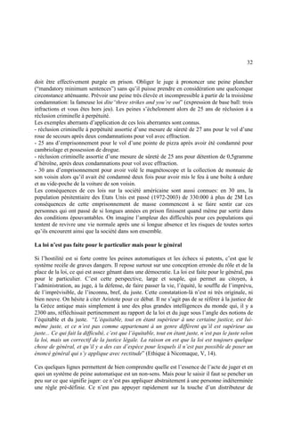 32
doit être effectivement purgée en prison. Obliger le juge à prononcer une peine plancher
(“mandatory minimum sentences”) sans qu’il puisse prendre en considération une quelconque
circonstance atténuante. Prévoir une peine très élevée et incompressible à partir de la troisième
condamnation: la fameuse loi dite“three strikes and you’re out” (expression de base ball: trois
infractions et vous êtes hors jeu). Les peines s’échelonnent alors de 25 ans de réclusion à a
réclusion criminelle à perpétuité.
Les exemples aberrants d’application de ces lois aberrantes sont connus.
- réclusion criminelle à perpétuité assortie d’une mesure de sûreté de 27 ans pour le vol d’une
roue de secours après deux condamnations pour vol avec effraction.
- 25 ans d’emprisonnement pour le vol d’une pointe de pizza après avoir été condamné pour
cambriolage et possession de drogue.
- réclusion criminelle assortie d’une mesure de sûreté de 25 ans pour détention de 0,5gramme
d’héroïne, après deux condamnations pour vol avec effraction.
- 30 ans d’emprisonnement pour avoir volé le magnétoscope et la collection de monnaie de
son voisin alors qu’il avait été condamné deux fois pour avoir mis le feu à une boîte à ordure
et au vide-poche de la voiture de son voisin.
Les conséquences de ces lois sur la société américaine sont aussi connues: en 30 ans, la
population pénitentiaire des Etats Unis est passé (1972-2003) de 330.000 à plus de 2M Les
conséquences de cette emprisonnement de masse commencent à se faire sentir car ces
personnes qui ont passé de si longues années en prison finissent quand même par sortir dans
des conditions épouvantables. On imagine l’ampleur des difficultés pour ces populations qui
tentent de revivre une vie normale après une si longue absence et les risques de toutes sortes
qu’ils encourent ainsi que la société dans son ensemble.
La loi n’est pas faite pour le particulier mais pour le général
Si l’hostilité est si forte contre les peines automatiques et les échecs si patents, c’est que le
système recèle de graves dangers. Il repose surtout sur une conception erronée du rôle et de la
place de la loi, ce qui est assez gênant dans une démocratie. La loi est faite pour le général, pas
pour le particulier. C’est cette perspective, large et souple, qui permet au citoyen, à
l’administration, au juge, à la défense, de faire passer la vie, l’équité, le souffle de l’imprévu,
de l’imprévisible, de l’inconnu, bref, du juste. Cette constatation-là n’est ni très originale, ni
bien neuve. On hésite à citer Aristote pour ce débat. Il ne s’agit pas de se référer à la justice de
la Grèce antique mais simplement à une des plus grandes intelligences du monde qui, il y a
2300 ans, réfléchissait pertinemment au rapport de la loi et du juge sous l’angle des notions de
l’équitable et du juste. “L’équitable, tout en étant supérieur à une certaine justice, est lui-
même juste, et ce n’est pas comme appartenant à un genre différent qu’il est supérieur au
juste... Ce qui fait la difficulté, c’est que l’équitable, tout en étant juste, n’est pas le juste selon
la loi, mais un correctif de la justice légale. La raison en est que la loi est toujours quelque
chose de général, et qu’il y a des cas d’espèce pour lesquels il n’est pas possible de poser un
énoncé général qui s’y applique avec rectitude” (Ethique à Nicomaque, V, 14).
Ces quelques lignes permettent de bien comprendre quelle est l’essence de l’acte de juger et en
quoi un système de peine automatique est un non-sens. Mais pour le saisir il faut se pencher un
peu sur ce que signifie juger: ce n’est pas appliquer abstraitement à une personne indéterminée
une règle pré-définie. Ce n’est pas appuyer rapidement sur la touche d’un distributeur de
 