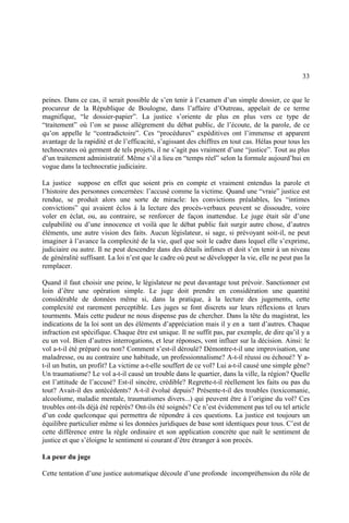 33
peines. Dans ce cas, il serait possible de s’en tenir à l’examen d’un simple dossier, ce que le
procureur de la République de Boulogne, dans l’affaire d’Outreau, appelait de ce terme
magnifique, “le dossier-papier”. La justice s’oriente de plus en plus vers ce type de
“traitement” où l’on se passe allègrement du débat public, de l’écoute, de la parole, de ce
qu’on appelle le “contradictoire”. Ces “procédures” expéditives ont l’immense et apparent
avantage de la rapidité et de l’efficacité, s’agissant des chiffres en tout cas. Hélas pour tous les
technocrates où germent de tels projets, il ne s’agit pas vraiment d’une “justice”. Tout au plus
d’un traitement administratif. Même s’il a lieu en “temps réel” selon la formule aujourd’hui en
vogue dans la technocratie judiciaire.
La justice suppose en effet que soient pris en compte et vraiment entendus la parole et
l’histoire des personnes concernées: l’accusé comme la victime. Quand une “vraie” justice est
rendue, se produit alors une sorte de miracle: les convictions préalables, les “intimes
convictions” qui avaient éclos à la lecture des procès-verbaux peuvent se dissoudre, voire
voler en éclat, ou, au contraire, se renforcer de façon inattendue. Le juge était sûr d’une
culpabilité ou d’une innocence et voilà que le débat public fait surgir autre chose, d’autres
éléments, une autre vision des faits. Aucun législateur, si sage, si prévoyant soit-il, ne peut
imaginer à l’avance la complexité de la vie, quel que soit le cadre dans lequel elle s’exprime,
judiciaire ou autre. Il ne peut descendre dans des détails infimes et doit s’en tenir à un niveau
de généralité suffisant. La loi n’est que le cadre où peut se développer la vie, elle ne peut pas la
remplacer.
Quand il faut choisir une peine, le législateur ne peut davantage tout prévoir. Sanctionner est
loin d’être une opération simple. Le juge doit prendre en considération une quantité
considérable de données même si, dans la pratique, à la lecture des jugements, cette
complexité est rarement perceptible. Les juges se font discrets sur leurs réflexions et leurs
tourments. Mais cette pudeur ne nous dispense pas de chercher. Dans la tête du magistrat, les
indications de la loi sont un des éléments d’appréciation mais il y en a tant d’autres. Chaque
infraction est spécifique. Chaque être est unique. Il ne suffit pas, par exemple, de dire qu’il y a
eu un vol. Bien d’autres interrogations, et leur réponses, vont influer sur la décision. Ainsi: le
vol a-t-il été préparé ou non? Comment s’est-il déroulé? Démontre-t-il une improvisation, une
maladresse, ou au contraire une habitude, un professionnalisme? A-t-il réussi ou échoué? Y a-
t-il un butin, un profit? La victime a-t-elle souffert de ce vol? Lui a-t-il causé une simple gêne?
Un traumatisme? Le vol a-t-il causé un trouble dans le quartier, dans la ville, la région? Quelle
est l’attitude de l’accusé? Est-il sincère, crédible? Regrette-t-il réellement les faits ou pas du
tout? Avait-il des antécédents? A-t-il évolué depuis? Présente-t-il des troubles (toxicomanie,
alcoolisme, maladie mentale, traumatismes divers...) qui peuvent être à l’origine du vol? Ces
troubles ont-ils déjà été repérés? Ont-ils été soignés? Ce n’est évidemment pas tel ou tel article
d’un code quelconque qui permettra de répondre à ces questions. La justice est toujours un
équilibre particulier même si les données juridiques de base sont identiques pour tous. C’est de
cette différence entre la règle ordinaire et son application concrète que naît le sentiment de
justice et que s’éloigne le sentiment si courant d’être étranger à son procès.
La peur du juge
Cette tentation d’une justice automatique découle d’une profonde incompréhension du rôle de
 