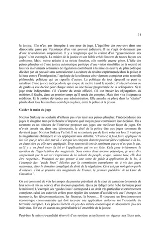 34
la justice. Elle n’est pas étrangère à une peur du juge. L’équilibre des pouvoirs dans une
démocratie passe par l’existence d’un vrai pouvoir judiciaire. Il ne s’agit évidemment pas
d’une revendication corporatiste. Il y a longtemps que la crainte d’un “gouvernement des
juges” s’est estompée. La misère de la justice et son faible crédit limitent de toutes façons ses
ambitions. Mais, même réduite à sa stricte fonction, elle semble encore gêner. L’idée des
peines plancher et d’une justice automatique participe d’une vision simplifiée de la société où
tous les instruments ordinaires de régulation contribuent à la mise en oeuvre du plan politique
décidée par un pouvoir sans contradicteur. La culture du résultat expérimentée dans la police et
la lutte contre l’immigration, l’apologie de la tolérance zéro viennent compléter cette nouvelle
philosophie politique qui en rappelle d’autres. La politique du tout répressif ne peut se
satisfaire d’une justice indépendante qui risque de mettre à mal le nombre d’interpellations ou
de gardes à vue décidé pour chaque année ou une baisse programmée de la délinquance. Si le
juge reste indépendant, s’il s’écarte du credo officiel, s’il ose braver les objurgations du
ministre, il faudra, dans un premier temps qu’il rende des comptes. Mais bien vite il signera sa
reddition. Et la justice deviendra une administration. Elle prendra sa place dans la “chaîne”
pénale dont tous les maillons sont déjà en place, entre la police et la prison.
Guider la main du juge
Nicolas Sarkozy ne souhaite d’ailleurs pas s’en tenir aux peines plancher, l’indépendance des
juges le chagrine tant qu’il cherche n’importe quel moyen pour contraindre leur décision. On a
rarement vu un ministre de l’intérieur proposer aux juges une meilleure façon de juger. On
n’avait jamais vu, dans une démocratie, le chef de la police dire aux juges comment ils
devaient juger. Nicolas Sarkozy l’a fait. Il ne se contente pas de faire voter ses lois. Il veut que
la magistrature obtempère et les appliquent sans défaillir. “D’abord, il faut faire appliquer la
loi. Ce que je veux dire par là, c’est que les citoyens doivent pouvoir faire confiance à la loi,
en étant sûrs qu’elle sera appliquée. Trop souvent ils ont le sentiment que ce n’est pas le cas,
qu’il y a un fossé entre la loi et l’application qui en est faite. Cela pose évidemment la
question de l’appréciation des magistrats. Sans entrer dans aucune polémique, je veux dire
simplement que la loi est l’expression de la volonté du peuple, et que, comme telle, elle doit
être respectée... Pourquoi ne pas penser à une sorte de guide d’application de la loi, à
l’exemple des “guide lines” édictées par la commission européenne vis à vis des juges
nationaux, dans le domaine compliqué du droit de la régulation. Ce n’est pas moi qui en parle
d’ailleurs, c’est le premier des magistrats de France, le premier président de la Cour de
Cassation”.
On est consterné de voir les propos du premier président de la cour de cassation détournés de
leur sens et mis au service d’un discours populiste. Qui a pu rédiger cette fiche technique pour
le ministre? L’exemple des “guides lines” correspond à un droit très particulier et extrêmement
complexe, celui des autorités créées pour réguler des secteurs d’activité tels que l’énergie, les
transports, les télécommunication, les finances, la bourse.... Il concerne un fonctionnement
économique communautaire qui doit recevoir une application uniforme sur l’ensemble du
territoire européen. Ces procès mettent en jeu des entités économique et absolument pas des
individus. Il n’est en aucun cas généralisable à l’ensemble de la justice.
Peut-être le ministre-candidat rêve-t-il d’un système actuellement en vigueur aux Etats unis,
 