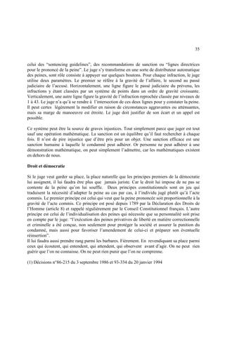 35
celui des “sentencing guidelines”, des recommandations de sanction ou “lignes directrices
pour le prononcé de la peine”. Le juge s’y transforme en une sorte de distributeur automatique
des peines, sont rôle consiste à appuyer sur quelques boutons. Pour chaque infraction, le juge
utilise deux paramètres. Le premier se réfère à la gravité de l’affaire, le second au passé
judiciaire de l’accusé. Horizontalement, une ligne figure le passé judiciaire du prévenu, les
infractions y étant classées par un système de points dans un ordre de gravité croissante.
Verticalement, une autre ligne figure la gravité de l’infraction reprochée classée par niveaux de
1 à 43. Le juge n’a qu’à se rendre à l’intersection de ces deux lignes pour y constater la peine.
Il peut certes légèrement la modifier en raison de circonstances aggravantes ou atténuantes,
mais sa marge de manoeuvre est étroite. Le juge doit justifier de son écart et un appel est
possible.
Ce système peut être la source de graves injustices. Tout simplement parce que juger est tout
sauf une opération mathématique. La sanction est un équilibre qu’il faut rechercher à chaque
fois. Il n’est de pire injustice que d’être pris pour un objet. Une sanction efficace est une
sanction humaine à laquelle le condamné peut adhérer. Or personne ne peut adhérer à une
démonstration mathématique, on peut simplement l’admettre, car les mathématiques existent
en dehors de nous.
Droit et démocratie
Si le juge veut garder sa place, la place naturelle que les principes premiers de la démocratie
lui assignent, il lui faudra être plus que jamais juriste. Car le droit lui impose de ne pas se
contente de la peine qu’on lui souffle. Deux principes constitutionnels sont en jeu qui
traduisent la nécessité d’adapter la peine au cas par cas, à l’individu jugé plutôt qu’à l’acte
commis. Le premier principe est celui qui veut que la peine prononcée soit proportionnelle à la
gravité de l’acte commis. Ce principe est posé depuis 1789 par la Déclaration des Droits de
l’Homme (article 8) et rappelé régulièrement par le Conseil Constitutionnel français. L’autre
principe est celui de l’individualisation des peines qui nécessite que sa personnalité soit prise
en compte par le juge: “l’exécution des peines privatives de liberté en matière correctionnelle
et criminelle a été conçue, non seulement pour protéger la société et assurer la punition du
condamné, mais aussi pour favoriser l’amendement de celui-ci et préparer son éventuelle
réinsertion”.
Il lui faudra aussi prendre rang parmi les barbares. Fièrement. En revendiquant sa place parmi
ceux qui écoutent, qui entendent, qui attendent, qui observent avant d’agir. On ne peut rien
guérir que l’on ne connaisse. On ne peut rien punir que l’on ne comprenne.
(1) Décisions n°86-215 du 3 septembre 1986 et 93-334 du 20 janvier 1994
 