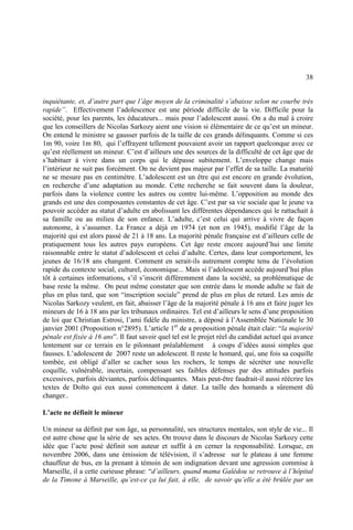 38
inquiétante, et, d’autre part que l’âge moyen de la criminalité s’abaisse selon ne courbe très
rapide”. Effectivement l’adolescence est une période difficile de la vie. Difficile pour la
société, pour les parents, les éducateurs... mais pour l’adolescent aussi. On a du mal à croire
que les conseillers de Nicolas Sarkozy aient une vision si élémentaire de ce qu’est un mineur.
On entend le ministre se gausser parfois de la taille de ces grands délinquants. Comme si ces
1m 90, voire 1m 80, qui l’effrayent tellement pouvaient avoir un rapport quelconque avec ce
qu’est réellement un mineur. C’est d’ailleurs une des sources de la difficulté de cet âge que de
s’habituer à vivre dans un corps qui le dépasse subitement. L’enveloppe change mais
l’intérieur ne suit pas forcément. On ne devient pas majeur par l’effet de sa taille. La maturité
ne se mesure pas en centimètre. L’adolescent est un être qui est encore en grande évolution,
en recherche d’une adaptation au monde. Cette recherche se fait souvent dans la douleur,
parfois dans la violence contre les autres ou contre lui-même. L’opposition au monde des
grands est une des composantes constantes de cet âge. C’est par sa vie sociale que le jeune va
pouvoir accéder au statut d’adulte en abolissant les différentes dépendances qui le rattachait à
sa famille ou au milieu de son enfance. L’adulte, c’est celui qui arrive à vivre de façon
autonome, à s’assumer. La France a déjà en 1974 (et non en 1945), modifié l’âge de la
majorité qui est alors passé de 21 à 18 ans. La majorité pénale française est d’ailleurs celle de
pratiquement tous les autres pays européens. Cet âge reste encore aujourd’hui une limite
raisonnable entre le statut d’adolescent et celui d’adulte. Certes, dans leur comportement, les
jeunes de 16/18 ans changent. Comment en serait-ils autrement compte tenu de l’évolution
rapide du contexte social, culturel, économique... Mais si l’adolescent accède aujourd’hui plus
tôt à certaines informations, s’il s’inscrit différemment dans la société, sa problématique de
base reste la même. On peut même constater que son entrée dans le monde adulte se fait de
plus en plus tard, que son “inscription sociale” prend de plus en plus de retard. Les amis de
Nicolas Sarkozy veulent, en fait, abaisser l’âge de la majorité pénale à 16 ans et faire juger les
mineurs de 16 à 18 ans par les tribunaux ordinaires. Tel est d’ailleurs le sens d’une proposition
de loi que Christian Estrosi, l’ami fidèle du ministre, a déposé à l’Assemblée Nationale le 30
janvier 2001 (Proposition n°2895). L’article 1er
de a proposition pénale était clair: “la majorité
pénale est fixée à 16 ans”. Il faut savoir quel tel est le projet réel du candidat actuel qui avance
lentement sur ce terrain en le pilonnant préalablement à coups d’idées aussi simples que
fausses. L’adolescent de 2007 reste un adolescent. Il reste le homard, qui, une fois sa coquille
tombée, est obligé d’aller se cacher sous les rochers, le temps de sécréter une nouvelle
coquille, vulnérable, incertain, compensant ses faibles défenses par des attitudes parfois
excessives, parfois déviantes, parfois délinquantes. Mais peut-être faudrait-il aussi réécrire les
textes de Dolto qui eux aussi commencent à dater. La taille des homards a sûrement dû
changer..
L’acte ne définit le mineur
Un mineur sa définit par son âge, sa personnalité, ses structures mentales, son style de vie... Il
est autre chose que la série de ses actes. On trouve dans le discours de Nicolas Sarkozy cette
idée que l’acte posé définit son auteur et suffit à en cerner la responsabilité. Lorsque, en
novembre 2006, dans une émission de télévision, il s’adresse sur le plateau à une femme
chauffeur de bus, en la prenant à témoin de son indignation devant une agression commise à
Marseille, il a cette curieuse phrase: “d’ailleurs, quand mama Galédou se retrouve à l’hôpital
de la Timone à Marseille, qu’est-ce ça lui fait, à elle, de savoir qu’elle a été brûlée par un
 