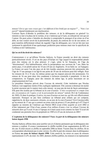 39
mineur? Est-ce que vous croyez que c’est différent d’être brûlé par un majeur?” _ “Non c’est
pareil!” répond timidement son interlocutrice.
Curieuse façon d’aborder le problème des mineurs, et de la délinquance en général! Le
ministre se met à la place de la victime, et ne s’intéresse qu’à l’acte, en refusant de voir qui est
l’auteur. On peut certes s’interdire de chercher à comprendre le pourquoi d’un crime ou d’un
délit, ne rien vouloir savoir de la personnalité, du passé, du contexte de vie de son auteur, on
peut toutefois difficilement refuser de regarder l’âge du délinquant, car c’est en fait nier non
seulement la spécificité d’une quelconque juridiction pour mineurs mais nier la spécificité de
l’enfance et de l’adolescence.
Qu’en est-il du droit des mineurs?
Contrairement à ce qu’affirme Nicolas Sarkozy, la France possède un droit des mineurs
particulièrement sévère. Il est un des pays d’Europe où l’âge auquel la responsabilité pénale
peut être retenue est le plus précoce: il s’agit, selon la loi française, de l’âge du
“discernement”, fixé habituellement, selon la jurisprudence aux environs de 7 ans. Dans les
autres pays, il est plutôt autour de 14 ans (10 ans en Angleterre, 14 en Italie ou en Espagne).
La France est aussi l’un des pays où de très lourdes sanctions peuvent être prononcées dès
l’âge de 13 ans puisque à cet âge-là une peine de 20 ans de réclusion peut être infligée. Pour
les mineurs de 16 à 18 ans, les mêmes peines que les majeurs peuvent être prononcées. Un
mineur de 16 ans peut donc être condamné à réclusion criminelle à perpétuité. A titre de
comparaison, en Espagne, pour des mineurs du même âge, la peine maximum est un
emprisonnement de 8 ans.
La procédure française prévoit donc l’excuse de minorité. Cette institution que Nicolas
Sarkozy veut supprimer mérite d’être expliquée rapidement. Elle consiste à diminuer de moitié
la peine encourue par le majeur mais cette mesure ne joue pas du tout de façon automatique.
Elle peut être écartée par le tribunal ou la cour d’assises “à titre exceptionnel et compte tenu
des circonstances de l’espèce et de la personnalité du mineur” (article 20-2 de l’ordonnance
de 1945). Et dans la pratique, il arrive, en cour d’assises en tout cas, qu’elle soit effectivement
repoussée. Pourquoi ne pas faire confiance au tribunal pour enfants qui est composé,
rappelons-le, de deux assesseurs citoyens, ou au jury de la cour d’assises? Est-il inconcevable
qu’un mineur de 17 ans qui a commis un crime sorte de prison à 32 ans plutôt qu’à 47? Faut-il
rappeler au ministre de l’intérieur que Patrick DILS avant d’être acquitté en avril 2002 et
d’être indemnisé par l’Etat d’une somme d’un million d’euros s’est vu refuser l’excuse de
minorité alors qu’il avait 16 ans à l’époque où il était censé avoir commis les faits? Il avait été
condamné une première fois à la perpétuité en 1989 et à 25 ans de réclusion en 2001!
L’explosion de la délinquance des mineurs? Faux: la part de la délinquance des mineurs
baisse depuis 1998
Nicolas Sarkozy affirme donc pour justifier son cri d’alarme permanent que la délinquance des
mineurs a explosé. Il avance constamment le chiffre terrible d’une augmentation de 80% en
dix ans. Il citait encore ce chiffre en septembre 2006 au Sénat. Voyons donc les chiffres. Ils ne
correspondent absolument pas à cette version. En effet la part des mineurs dans la délinquance
en France ne cesse de baisser depuis 1998. Cette année-là, les mises en cause de mineurs
représentaient 21,8% du total. En 2005, derniers chiffres publiés, les mineurs n’en représentent
 