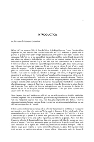 4
INTRODUCTION
La force sans la justice est tyrannique
Début 2007, au moment d’élire le futur Président de la République en France, l’un des débats
importants est, une nouvelle fois, celui sur la sécurité. En 2002, alors que la gauche était au
pouvoir et qu’elle devait rendre compte de son action, cette question était même au coeur de la
campagne. Tel n’est pas le cas aujourd’hui. Les médias semblent moins friands de rapporter
ces affaires de violences individuelles ou collectives qui avaient pourtant fait la une de
beaucoup de journaux télévisés il y a cinq ans, non sans conséquence sur le résultat de
l’élection d’ailleurs. La matière est aujourd’hui pourtant identique, plus dense même, puisque
ces violences n’ont cessé de s’aggraver. On ne peut que se réjouir de voir d’autres sujets
animer la campagne: l’emploi, le logement, le pouvoir d’achat, les impôts, la dette extérieur, la
place du citoyen dans la République, le sort des minorités, la place de la France dans le
monde... Mais dans une société où l’émotion et l’image sont reines, où la pensée gagne à
ressembler à un slogan, où les “petites phrases” remplacent les vraies paroles, où la peur de
l’autre est sans cesse alimentée, l’insécurité est nécessairement au rendez-vous de l’élection.
Et ce débat mérite peut-être plus que quelques chiffres auxquels personne ne peut croire ou
quelques formules jetées au hasard d’un fait divers. Mais comme d’habitude les solutions les
plus démagogiques risquent de fleurir sur le terreau du crime. En démocratie la saison du vote
voit éclore des fleurs légères, de deux ou trois pétales au plus, les simples, les faciles, les
rapides. On en fait des bouquets éclatants mais éphémères. Et les plus belles couleurs sont
encore celles des fleurs du mensonge.
Nous risquons donc voir les électeurs sollicités par une série de crimes et de délits médiatisés,
déformés, exploités sans le moindre recul, pour attiser l’angoisse ordinaire et attirer le chaland
vers une répression toujours plus forte, plus dure, plus implacable, plus bornée. Tenir un
discours argumenté, laissant place au doute, reposant sur un raisonnement plutôt que sur une
affirmation relève alors de l’exploit.
Il faut néanmoins tenter de relever ce défi et affronter franchement le problème de l’insécurité
car ses enjeux sont bien plus vastes qu’il n’y paraît et dépassent de fort loin le cadre d’une
consultation électorale, si importante soit elle. C’est la conception de l’individu et le sens
d’une société qui se jouent là. Il faudra bien quelques voix pour le dire: la lutte contre la
délinquance exige d’abord une analyse rigoureuse, scientifique et patient. Aussi bien dans
l’approche globale de la criminalité que dans son approche individuelle, au cas par cas, à
niveau d’homme. Cette lutte permanente passe par l’utilisation de méthodes efficaces mais
aussi soucieuses de la dignité de l’homme et garantissant les libertés publiques. Vivre en
sécurité exige qu’on respecte la victime comme le délinquant. La peine doit impérativement
avoir un sens, car punir est une science et non un réflexe: lutter contre toutes les formes de
 