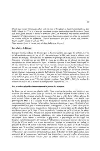 44
Quant aux peines prononcées, elles sont sévères et le recours à l’emprisonnement n’a pas
faibli, loin de là. C’est la prison qui sanctionne presque systématiquement les crimes. Quant
aux délits, pour presque la moitié d’entre eux (40%), les tribunaux pour enfants prononcent
des peines d’emprisonnement avec ou sans sursis. Les mesures éducatives, elles, ont augmenté
en nombre mais pas en proportion. Elles ne représentent plus que la moitié des sanctions:
50,3% en 2004 contre 54,6% en 1994.
Nous sommes donc, là encore, très très loin du laxisme dénoncé.
Les affaires de Bobigny
Lorsque Nicolas Sarkozy ne dénonce pas le laxisme général des juges des enfants, il s’en
prend nominativement à tel ou tel. Ces derniers temps, sa bête noire était le tribunal pour
enfants de Bobigny. Innovant dans les rapports du politique et de la justice, le ministre de
l’intérieur n’hésitait pas en juin 2006 à écrire au président de ce tribunal en citant des
exemples du soi disant laxisme des juges. “Comment expliquer à cette femme handicapée de
56 ans, brûlée vive à Sevran parce qu’elle en pouvait s’extraire de son bus incendié par trois
mineurs de 16 ans, que ceux-ci ont été laissés en liberté par votre tribunal à l’issue de leur
interpellation par la police?” C’était un mensonge pur et simple: ils étaient en détention
depuis plusieurs mois quand le ministre de l’intérieur écrivait. Autre mensonge: “ce mineur de
17 ans, déjà mis en cause 55 fois dont 12 fois pour vol avec violence, et laissé en liberté par
votre tribunal après avoir roué de coups un chauffeur de bus qui refusait simplement de
s’arrêter entre deux arrêts?” En fait, il était en prison. Entre 2002 et 2005, le nombre de
mineurs incarcérés par le tribunal de Bobigny avait augmenté de 23%.
Les principes républicains concernant la justice des mineurs
La France ne vit pas sur une planète isolée. Nous nous inscrivons dans une histoire et une
tradition. Nos enfants, même ceux qui ont failli, ont droit au respect de notre culture et de
notre identité. La violence actuelle des mineurs n’est que le reflet de la violence globale de
notre société. Même si leur part dans la délinquance globale diminue, cette part-là reste
préoccupante. Mais il n’y a aucune raison de rejeter nos valeurs. Encore moins quand les
raisons invoquées sont fausses. Or la tradition française est ancienne et sage. Elle résulte d’une
longue maturation de près d’un siècle et demi. Il est apparu à la fin du XIXème siècle que les
enfants et les adolescents ne pouvaient pas être punis de la même façon que les adultes. Tout
simplement parce qu’il s’agit d’êtres en profonde évolution et qu’ils n’ont pas la même
conscience de leurs actes. Presque tous les pays du monde en ont conclu qu’il relevaient d’un
régime particulier, de tribunaux spécialisés, plus aptes à comprendre leurs problèmes
spécifiques. Tout comme la médecine, la psychiatrie, la psychologie ont développé des
branches particulières dédiées à l’enfance et l’adolescence, la justice es mineurs a été créée au
début du XXème siècle. Au niveau international, nombre de conventions ont traduit ce
principe. L’article 14 alinéa 4 du Pacte International relatif aux droits civils et politiques
dispose que “la procédure applicable aux jeunes gens qui ne sont pas encore majeurs au
regard de la loi pénale tiendra compte de leur âge et de l’intérêt que présente leur
rééducation”. La Convention internationale des droits de l’enfant invite les Etats parties, dans
son article 40, à “promouvoir l’adoption de lois, de procédures, la mise en place d’autorités et
d’institutions spécialement conçues pour les enfants suspectés, accusés ou convaincus
 