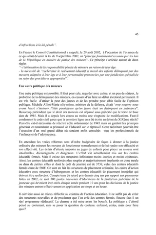 45
d’infractions à la loi pénale”.
En France le Conseil Constitutionnel a rappelé, le 29 août 2002, à l’occasion de l’examen de
ce qui allait devenir la loi du 9 septembre 2002, un “principe fondamental reconnu par les lois
de la République en matière de justice des mineurs”. Ce principe s’articule autour de deux
règles
“- l’atténuation de la responsabilité pénale de mineurs en raison de leur âge
- la nécessité de “rechercher le relèvement éducatif et moral des enfants délinquant par des
mesures adaptées à leur âge et à leur personnalité prononcées par une juridiction spécialisée
ou selon des procédures appropriées”.
Une autre politique des mineurs
Une autre politique est possible. Il faut pour cela, regarder avec calme, et un peu de sérieux, le
problème de la délinquance des mineurs, en cessant d’en faire un débat électoral permanent. Il
est très facile d’attiser la peur des jeunes et de les prendre pour cible facile de l’opinion
publique. Michèle Alliot-Marie elle-même, ministre de la défense, disait “trop souvent nous
avons laissé s’insinuer l’idée pernicieuse qu’un jeune était un délinquant en puissance”.
Beaucoup prétendent que le droit des mineurs est dépassé sous prétexte que le texte de base
date de 1945. Mais il a depuis lors connu au moins une vingtaine de modifications. Faut-il
condamner le code civil parce que la première ligne en a été écrite au début du XIXème siècle?
Peut-être est-il nécessaire de réécrire cette ordonnance de 1945 mais en gardant les principes
généraux et notamment la primauté de l’éducatif sur le répressif. Cette réécriture pourrait être
l’occasion d’un vrai grand débat où seraient enfin consultés tous les professionnels de
l’enfance et de l’adolescence.
En attendant les vraies réformes sont d’ordre budgétaire de façon à donner à la justice
ordinaire des mineurs les moyens de fonctionner normalement et de lui rendre son efficacité et
son effectivité. Les délais d’attente imposés au juges de enfants pour placer un mineur sont
intolérables, décourageants et dangereux. L’effort est actuellement mis sur les centres
éducatifs fermés. Mais il existe des structures infiniment moins lourdes et moins coûteuses.
Ainsi, les centres éducatifs renforcés plus souples et majoritairement implantés en zone rurale
ou dans de petites villes et dont le coût de journée est de 373€, celui des centres éducatifs
fermés étant de 560€. Ce sont en fait les structures de placement ordinaire, les centre d’action
éducative avec structure d’hébergement et les centres éducatifs de placement immédiat qui
doivent être renforcées. Compte tenu du retard pris depuis cinq ans par rapport aux promesses
faites en 2002, ce sont 500 postes nouveaux d’éducateurs de la protection judiciaire de la
jeunesse qui devraient être créés chaque année pendant 10 ans pour les décisions de la justice
des mineurs entrent effectivement en application en temps et en heure.
Il convient aussi de mieux réfléchir au contenu de l’action éducative. Il ne suffit pas de créer
des structures nouvelles et de proclamer que l’on crée des centres fermés. Encore faut-il un
réel programme rééducatif. La charrue a été mise avant les boeufs. Le politique a d’abord
pensé au contenant, sans se poser la question du contenu: enfermé, certes, mais pour faire
quoi?
 