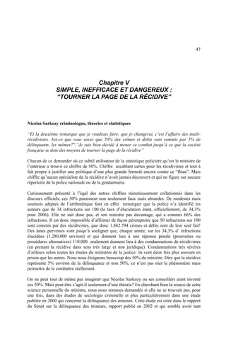 47
Chapitre V
SIMPLE, INEFFICACE ET DANGEREUX :
“TOURNER LA PAGE DE LA RÉCIDIVE”
Nicolas Sarkozy criminologue, théories et statistiques
“Et la deuxième remarque que je voudrais faire, que je changerai, c’est l’affaire des multi-
récidivistes. Est-ce que vous savez que 50% des crimes et délits sont commis par 5% de
délinquants, les mêmes?”.“Je suis bien décidé à mener ce combat jusqu’à ce que la société
française se dote des moyens de tourner la page de la récidive”
Chacun de ce demander où ce subtil utilisateur de la statistique policière qu’est le ministre de
l’intérieur a trouvé ce chiffre de 50%. Chiffre accablant certes pour les récidivistes et tout à
fait propre à justifier une politique d’une plus grande fermeté encore contre ce “fléau”. Mais
chiffre qu’aucun spécialiste de la récidive n’avait jamais découvert et qui ne figure sur aucune
répertoire de la police nationale ou de la gendarmerie.
Curieusement présenté à l’égal des autres chiffres minutieusement collationnés dans les
discours officiels, ces 50% paraissent non seulement faux mais absurdes. De modestes mais
sournois adeptes de l’arithmétique font en effet remarquer que la police n’a identifié les
auteurs que de 34 infractions sur 100 (le taux d’élucidation étant, officiellement, de 34,3%
pour 2006). Elle ne sait donc pas, et son ministre pas davantage, qui a commis 66% des
infractions. Il est donc impossible d’affirmer de façon péremptoire que 50 infractions sur 100
sont commis par des récidivistes, que donc 1.862.794 crimes et délits sont de leur seul fait!
Des âmes perverses vont jusqu’à souligner que, chaque année, sur les 34,3% d’ infractions
élucidées (1.280.000 environ) et qui donnent lieu à une réponse pénale (poursuites ou
procédures alternatives) 110.000 seulement donnent lieu à des condamnations de récidivistes
(en prenant la récidive dans sens très large et non juridique). Condamnations très sévères
d’ailleurs selon toutes les études du ministère de la justice: ils vont deux fois plus souvent en
prison que les autres. Nous nous éloignons beaucoup des 50% du ministre. Dire que la récidive
représente 5% environ de la délinquance et non 50%, ce n’est pas nier le phénomène mais
permettre de le combattre réellement.
On ne peut tout de même pas imaginer que Nicolas Sarkozy ou ses conseillers aient inventé
ces 50%. Mais peut-être s’agit-il seulement d’une théorie? En cherchant bien la source de cette
science personnelle du ministre, nous nous sommes demandés si elle ne se trouvait pas, pour
une fois, dans des études de sociologie criminelle et plus particulièrement dans une étude
publiée en 2000 qui concerne la délinquance des mineurs. Cette étude est citée dans le rapport
du Sénat sur la délinquance des mineurs, rapport publié en 2002 et qui semble avoir tant
 