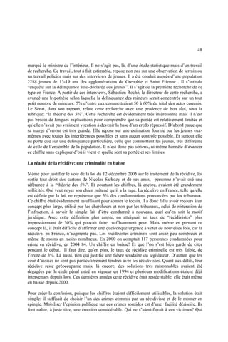 48
marqué le ministre de l’intérieur. Il ne s’agit pas, là, d’une étude statistique mais d’un travail
de recherche. Ce travail, tout à fait estimable, repose non pas sur une observation de terrain ou
un travail policier mais sur des interviews de jeunes. Il a été conduit auprès d’une population
2288 jeunes de 13-19 ans des agglomérations de Grenoble et Saint Etienne . Il s’intitule
“enquête sur la délinquance auto-déclarée des jeunes”. Il s’agit de la première recherche de ce
type en France. A partir de ces interviews, Sébastien Roché, le directeur de cette recherche, a
avancé une hypothèse selon laquelle la délinquance des mineurs serait concentrée sur un tout
petit nombre de mineurs: 5% d’entre eux commettraient 50 à 60% du total des actes commis.
Le Sénat, dans son rapport, relate cette recherche avec une prudence de bon aloi, sous la
rubrique: “la théorie des 5%”. Cette recherche est évidemment très intéressante mais il n’est
pas besoin de longues explications pour comprendre que sa portée est relativement limitée et
qu’elle n’avait pas vraiment vocation à devenir la base d’un credo répressif. D’abord parce que
sa marge d’erreur est très grande. Elle repose sur une estimation fournie par les jeunes eux-
mêmes avec toutes les interférences possibles et sans aucun contrôle possible. Et surtout elle
ne porte que sur une délinquance particulière, celle que commettent les jeunes, très différente
de celle de l’ensemble de la population. Il n’est donc pas sérieux, ni même honnête d’avancer
ce chiffre sans expliquer d’où il vient et quelle sont sa portée et ses limites.
La réalité de la récidive: une criminalité en baisse
Même pour justifier le vote de la loi du 12 décembre 2005 sur le traitement de la récidive, loi
sortie tout droit des cartons de Nicolas Sarkozy et de ses amis, personne n’avait osé une
référence à la “théorie des 5%”. Et pourtant les chiffres, là encore, avaient été grandement
sollicités. Qui veut noyer son chien prétend qu’il a la rage. La récidive en France, telle qu’elle
est définie par la loi, ne représente que 5% des condamnations prononcées par les tribunaux.
Ce chiffre était évidemment insuffisant pour sonner le tocsin. Il a donc fallu avoir recours à un
concept plus large, utilisé par les chercheurs et non par les tribunaux, celui de réitération de
l’infraction, à savoir le simple fait d’être condamné à nouveau, quel qu’en soit le motif
juridique. Avec cette définition plus ample, on atteignait un taux de “récidivistes” plus
impressionnant de 30% qui pouvait faire suffisamment peur. Mais, même en prenant ce
concept là, il était difficile d’affirmer une quelconque urgence à voter de nouvelles lois, car la
récidive, en France, n’augmente pas. Les récidivistes criminels sont assez peu nombreux et
même de moins en moins nombreux. En 2000 on comptait 117 personnes condamnées pour
crime en récidive, en 2004 84. Un chiffre en baisse! Et que l’on s’est bien gardé de citer
pendant le débat. Il faut dire, qu’en plus, le taux de récidive criminelle est très faible, de
l’ordre de 3%. Là aussi, rien qui justifie une fièvre soudaine du législateur. D’autant que les
cour d’assises ne sont pas particulièrement tendres avec les récidivistes. Quant aux délits, leur
récidive reste préoccupante mais, là encore, des solutions très raisonnables avaient été
dégagées par le code pénal entré en vigueur en 1994 et plusieurs modifications étaient déjà
intervenues depuis lors. Ces dernières années cette récidive était restée stable; elle était même
en baisse depuis 2000.
Pour créer la confusion, puisque les chiffres étaient difficilement utilisables, la solution était
simple: il suffisait de choisir l’un des crimes commis par un récidiviste et de le monter en
épingle. Mobiliser l’opinion publique sur ces crimes sordides est d’une facilité dérisoire. Ils
font naître, à juste titre, une émotion considérable. Qui ne s’identifierait à ces victimes? Qui
 