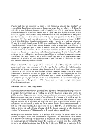 49
n’éprouverait pas un sentiment de rage à voir l’immense douleur des familles? La
responsabilité du politique est de tenir un langage de raison dans ces affaires et de laisser la
police, les experts, la justice faire son travail. Nicolas Sarkozy a fait le choix inverse. Il utilise
le meurtre ignoble de Mme Nelly Cremel tuée le 2 juin 2005 près de chez elle alors qu’elle
faisait son jogging. Un suspect est arrêté, Patrick Gateau. Il avait été condamné en 1990 par la
cour d’assises de Lyon à la réclusion criminelle à perpétuité pour le meurtre d’une femme
commis en 1984 alors qu’il était déjà connu pour vols, violences, attentat à la pudeur. En 2003
il avait bénéficié d’une libération conditionnelle, après 16 années et 4 mois de prison, sur
décision de la juridiction régionale de libération conditionnelle. Nicolas Sarkozy se déchaîne
contre le juge qui a accordé cette mesure, ignorant qu’elle a été décidée en collégialité. Il
souhaite que le juge “paye pour sa faute” et demande même des sanctions. Il reviendra ensuite
inlassablement sur ce meurtre et ses circonstances avec une insistance choquante en s’en
servant pour illustrer ses propositions. Le but de cette campagne est double. Mettre d’abord le
projecteur sur la récidive alors que la masse des affaires de récidive n’a aucun rapport avec
cette affaire. Puis jeter l’opprobre sur la justice en affirmant haut et fort qu’elle relâche avec
inconscience et légèreté des individus dangereux et qu’il faut donc la contraindre à frapper
plus durement les délinquants récidivistes.
Chacun sait que le laxisme des juges est une pure invention. Il suffit de fréquenter un tribunal
correctionnel pour s’en convaincre. Ou de regarder les chiffres de l’administration
pénitentiaire qui doivent être connus même du ministère de l’intérieur: si l’on compte 10.000
prisonniers de plus en cinq ans alors que la criminalité est censée baisser, peut-être n’est pas
précisément en raison du laxisme des juges. Si ces chiffres ne convainquent pas les plus
sceptiques, il suffira de lire quelques études menées pour le compte du ministère de la justice.
On y apprend que les juges sont très sévères avec les récidivistes. Ils les condamnent presque
systématiquement à la prison: 80% d’entre eux se voient infliger des peines
d’emprisonnement ferme.
Confusion avec les crimes exceptionnels
Pourquoi donc vouloir faire croire qu’une réforme législative est nécessaire? Pourquoi vouloir
à tout prix faire subitement de la récidive une priorité? Pourquoi ne pas tenir compte de
chiffres pourtant éloquents et des réformes récentes qui étaient intervenues sur ce même sujet?
Tout simplement parce que la volonté n’est nullement de s’attaquer à la récidive mais de
mener une opération politique: apparaître comme le champion de la sécurité, entonner le chant
toujours séduisant de la répression, en proposant encore plus de prison et de sévérité, pour
faire pièce à une justice dont il est de bon ton de dire qu’elle est laxiste, là comme ailleurs. Il
faut que tout paraisse simple. Les récidivistes ont choisi de l’être. Les comprendre est une
perte de temps. La seule réponse efficace est de les laisser en prison le plus longtemps
possible. Ce “raisonnement”-là fait mouche sur le zing de n’importe quel bistro.
Mais la principale raison est ailleurs. Si la politique de sécurité de Nicolas ne donne pas les
résultats escomptés, il faut bien en trouver un responsable. Une présentation habile permet
d’en trouver deux d’un coup: les récidivistes, le “noyau dur” de la délinquance, et les juges qui
les encouragent en essayant de leur trouver des excuses. Les solutions sont donc simples. On
en trouve un début d’application dans la loi du 12 décembre 2005 sur le traitement de la
 