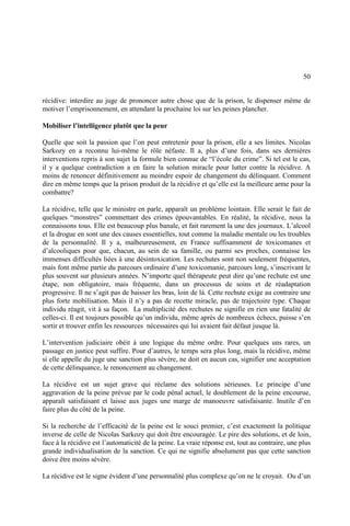 50
récidive: interdire au juge de prononcer autre chose que de la prison, le dispenser même de
motiver l’emprisonnement, en attendant la prochaine loi sur les peines plancher.
Mobiliser l’intelligence plutôt que la peur
Quelle que soit la passion que l’on peut entretenir pour la prison, elle a ses limites. Nicolas
Sarkozy en a reconnu lui-même le rôle néfaste. Il a, plus d’une fois, dans ses dernières
interventions repris à son sujet la formule bien connue de “l’école du crime”. Si tel est le cas,
il y a quelque contradiction a en faire la solution miracle pour lutter contre la récidive. A
moins de renoncer définitivement au moindre espoir de changement du délinquant. Comment
dire en même temps que la prison produit de la récidive et qu’elle est la meilleure arme pour la
combattre?
La récidive, telle que le ministre en parle, apparaît un problème lointain. Elle serait le fait de
quelques “monstres” commettant des crimes épouvantables. En réalité, la récidive, nous la
connaissons tous. Elle est beaucoup plus banale, et fait rarement la une des journaux. L’alcool
et la drogue en sont une des causes essentielles, tout comme la maladie mentale ou les troubles
de la personnalité. Il y a, malheureusement, en France suffisamment de toxicomanes et
d’alcooliques pour que, chacun, au sein de sa famille, ou parmi ses proches, connaisse les
immenses difficultés liées à une désintoxication. Les rechutes sont non seulement fréquentes,
mais font même partie du parcours ordinaire d’une toxicomanie, parcours long, s’inscrivant le
plus souvent sur plusieurs années. N’importe quel thérapeute peut dire qu’une rechute est une
étape, non obligatoire, mais fréquente, dans un processus de soins et de réadaptation
progressive. Il ne s’agit pas de baisser les bras, loin de là. Cette rechute exige au contraire une
plus forte mobilisation. Mais il n’y a pas de recette miracle, pas de trajectoire type. Chaque
individu réagit, vit à sa façon. La multiplicité des rechutes ne signifie en rien une fatalité de
celles-ci. Il est toujours possible qu’un individu, même après de nombreux échecs, puisse s’en
sortir et trouver enfin les ressources nécessaires qui lui avaient fait défaut jusque là.
L’intervention judiciaire obéit à une logique du même ordre. Pour quelques uns rares, un
passage en justice peut suffire. Pour d’autres, le temps sera plus long, mais la récidive, même
si elle appelle du juge une sanction plus sévère, ne doit en aucun cas, signifier une acceptation
de cette délinquance, le renoncement au changement.
La récidive est un sujet grave qui réclame des solutions sérieuses. Le principe d’une
aggravation de la peine prévue par le code pénal actuel, le doublement de la peine encourue,
apparaît satisfaisant et laisse aux juges une marge de manoeuvre satisfaisante. Inutile d’en
faire plus du côté de la peine.
Si la recherche de l’efficacité de la peine est le souci premier, c’est exactement la politique
inverse de celle de Nicolas Sarkozy qui doit être encouragée. Le pire des solutions, et de loin,
face à la récidive est l’automaticité de la peine. La vraie réponse est, tout au contraire, une plus
grande individualisation de la sanction. Ce qui ne signifie absolument pas que cette sanction
doive être moins sévère.
La récidive est le signe évident d’une personnalité plus complexe qu’on ne le croyait. Ou d’un
 