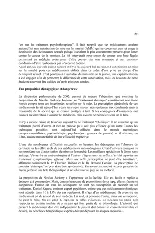55
“en sus du traitement psychothérapique”. Il était rappelé que ces médicaments avaient
aujourd’hui une autorisation de mise sur le marché (AMM) qui ne concernait pas cet usage à
destination des délinquants sexuels puisqu’ils étaient le plus couramment prescrits pour lutter
contre le cancer de la prostate. La loi intervenait pour tenter de donner une base légale
permettant au médecin prescripteur d’être couvert par son assurance et aux patients-
condamnés d’être remboursés par la Sécurité Sociale.
Aussi curieux que cela puisse paraître il n’y a pas aujourd’hui en France d’autorisation de mise
sur le marché pour ces médicaments utilisés dans ce cadre d’une prise en charge d’in
délinquant sexuel. C’est pourquoi à l’initiative du ministère de la justice, une expérimentation
a été engagée afin de permettre la délivrance de cette autorisation, mais les résultats de cette
étude ne pourront être validés qu’après plusieurs années.
Une proposition démagogique et dangereuse
La discussion parlementaire de 2005, permet de mesure l’aberration que constitue la
proposition de Nicolas Sarkozy. Imposer un “traitement chimique” constituerait une faute
lourde compte tenu des incertitudes actuelles sur le sujet. La prescription généralisée de ces
médicaments ferait aujourd’hui courir un risque majeur, non seulement aux condamnés mais à
l’ensemble de la société qui se croirait protégée à tort. Si les compagnies d’assurances ont
jusqu’à présent refusé d’assurer les médecins, elles avaient de bonnes raisons de le faire.
Il n’y a aucune raison de favoriser aujourd’hui le traitement “chimique”. Il ne constitue qu’un
traitement parmi d’autres et rien ne prouve qu’il soit plus efficace qu’un autre. Toutes les
techniques possibles sont aujourd’hui utilisées dans le monde (techniques
comportementalistes, psychothérapie, psychanalyse, groupes de paroles) et il n’existe, en
l’état, aucune mesure fiable de leur efficacité respective.
L’une des nombreuses difficultés auxquelles se heurtent les thérapeutes est l’absence de
certitude sur les effets réels de ces médicaments anti-androgènes. C’est d’ailleurs pourquoi ils
ne possèdent pas d’autorisation de mise sur le marché. Les meilleurs spécialistes le disent sans
ambage. “Prescrire un anti-androgène à l’auteur d’agressions sexuelles, c’est lui apporter un
traitement symptomatique efficace. Mais une telle prescription ne peut être banalisée”,
affirment notamment le Pr Florence Thibaut et le Dr Bernard Cordier. La prescription de
produits “chimique” ne peut donc être systématisée. En aucun cas, une loi ne peut prescrire de
façon générale une telle thérapeutique et se substituer au juge ou au médecin.
La proposition de Nicolas Sarkozy a l’apparence de la facilité. Elle est facile et rapide à
énoncer et à comprendre. Mais, comme beaucoup de propositions de ce type, elle est fausse et
dangereuse. Fausse car tous les délinquants ne sont pas susceptibles de recevoir un tel
traitement. Daniel Zagury, éminent expert psychiatre, estime que ces médicaments chimiques
sont adaptés dans 10 à 15% des cas seulement. Il s’agit d’un médicament. Or prescrire un
médicament est du ressort du seul médecin. Lui seul, et personne d’autre, dans une démocratie,
ne peut le faire. On est gêné de rappeler de telles évidences. Le médecin lui-même doit
respecter un certain nombre de principes qui font partie de sa déontologie. L’autorité qui
prescrit le médicament doit être indépendante, le patient doit donner un consentement libre et
éclairé, les bénéfices thérapeutiques espérés doivent dépasser les risques encourus...
 
