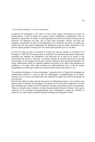 56
“Les produits chimiques, c’est pas automatique”
Lorsqu’une loi intelligente a été votée, à l’issue d’une longue concertation avec tous les
professionnels, il faut lui donner les moyens d’entrer réellement en application. Nous en
sommes là, aujourd’hui, en France. Et cette législation est loin d’avoir donné la mesure de son
efficacité. La répression est forte, elle ne peut l’être davantage. Chacun voit bien que
l’urgence, aujourd’hui, est dans le développement de la recherche. La prison ne suffira pas,
surtout dans son état actuel. Emprisonner un délinquant sexuel en France aujourd’hui c’est,
pour la société, prendre le risque qu’il n’en ressorte plus perturbé qu’il n’y est entré.
Le rôle de l’Etat est donc de financer et d’aider par tous les moyens la recherche et la
formation. L’ARTASS (Association pour la recherche et le traitement des auteurs d’agressions
sexuelles) qui regroupe des thérapeutes, des praticiens de la santé de la justice et des
universitaires de France et d’Europe est un bon exemple de ce type d’action qu’il convient
d’encourager. Il faut impérativement que la France dispose le plus rapidement possible d’un
réseau suffisamment étoffé de soignants capables d’accueillir et de traiter cette population en
souffrance et à risque. Mais cette évolution est indissolublement liée à l’état du secteur
psychiatrique en France qui connaît une crise gravissime comme nous allons le voir.
“Les produits chimiques, c’est pas automatique”, pourrait-on dire, à l’instar de la campagne de
sensibilisation menée il y a peu au sujet des antibiotiques. La problématique est la même.
Utiliser à tort et à travers un médicament non seulement ne guérit rien mais lui fait perdre de
son efficacité.
Que Nicolas Sarkozy propose plus de prison pour les délinquants sexuels, c’est son droit, nous
sommes dans le domaine de la politique. S’il pénètre sur le terrain de la médecine, il ne peut
faire autrement que se plier à l’avis des médecins, puisque nous sommes encore en démocratie.
“Dans un domaine aussi complexe, il serait dangereusement illusoire de laisser croire que la
médecine ou les techniques psychothérapiques sont certainement à même de contrôler les
récidives” (avis du Comité consultatif national d’éthique du 20 décembre 1996).
 