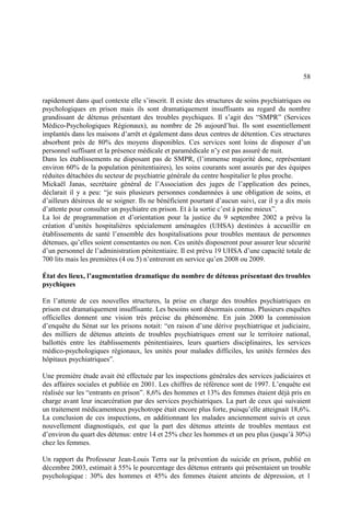 58
rapidement dans quel contexte elle s’inscrit. Il existe des structures de soins psychiatriques ou
psychologiques en prison mais ils sont dramatiquement insuffisants au regard du nombre
grandissant de détenus présentant des troubles psychiques. Il s’agit des “SMPR” (Services
Médico-Psychologiques Régionaux), au nombre de 26 aujourd’hui. Ils sont essentiellement
implantés dans les maisons d’arrêt et également dans deux centres de détention. Ces structures
absorbent près de 80% des moyens disponibles. Ces services sont loins de disposer d’un
personnel suffisant et la présence médicale et paramédicale n’y est pas assuré de nuit.
Dans les établissements ne disposant pas de SMPR, (l’immense majorité donc, représentant
environ 60% de la population pénitentiaires), les soins courants sont assurés par des équipes
réduites détachées du secteur de psychiatrie générale du centre hospitalier le plus proche.
Mickaël Janas, secrétaire général de l’Association des juges de l’application des peines,
déclarait il y a peu: “je suis plusieurs personnes condamnées à une obligation de soins, et
d’ailleurs désireux de se soigner. Ils ne bénéficient pourtant d’aucun suivi, car il y a dix mois
d’attente pour consulter un psychiatre en prison. Et à la sortie c’est à peine mieux”.
La loi de programmation et d’orientation pour la justice du 9 septembre 2002 a prévu la
création d’unités hospitalières spécialement aménagées (UHSA) destinées à accueillir en
établissements de santé l’ensemble des hospitalisations pour troubles mentaux de personnes
détenues, qu’elles soient consentantes ou non. Ces unités disposeront pour assurer leur sécurité
d’un personnel de l’administration pénitentiaire. Il est prévu 19 UHSA d’une capacité totale de
700 lits mais les premières (4 ou 5) n’entreront en service qu’en 2008 ou 2009.
État des lieux, l’augmentation dramatique du nombre de détenus présentant des troubles
psychiques
En l’attente de ces nouvelles structures, la prise en charge des troubles psychiatriques en
prison est dramatiquement insuffisante. Les besoins sont désormais connus. Plusieurs enquêtes
officielles donnent une vision très précise du phénomène. En juin 2000 la commission
d’enquête du Sénat sur les prisons notait: “en raison d’une dérive psychiatrique et judiciaire,
des milliers de détenus atteints de troubles psychiatriques errent sur le territoire national,
ballottés entre les établissements pénitentiaires, leurs quartiers disciplinaires, les services
médico-psychologiques régionaux, les unités pour malades difficiles, les unités fermées des
hôpitaux psychiatriques”.
Une première étude avait été effectuée par les inspections générales des services judiciaires et
des affaires sociales et publiée en 2001. Les chiffres de référence sont de 1997. L’enquête est
réalisée sur les “entrants en prison”. 8,6% des hommes et 13% des femmes étaient déjà pris en
charge avant leur incarcération par des services psychiatriques. La part de ceux qui suivaient
un traitement médicamenteux psychotrope était encore plus forte, puisqu’elle atteignait 18,6%.
La conclusion de ces inspections, en additionnant les malades anciennement suivis et ceux
nouvellement diagnostiqués, est que la part des détenus atteints de troubles mentaux est
d’environ du quart des détenus: entre 14 et 25% chez les hommes et un peu plus (jusqu’à 30%)
chez les femmes.
Un rapport du Professeur Jean-Louis Terra sur la prévention du suicide en prison, publié en
décembre 2003, estimait à 55% le pourcentage des détenus entrants qui présentaient un trouble
psychologique : 30% des hommes et 45% des femmes étaient atteints de dépression, et 1
 