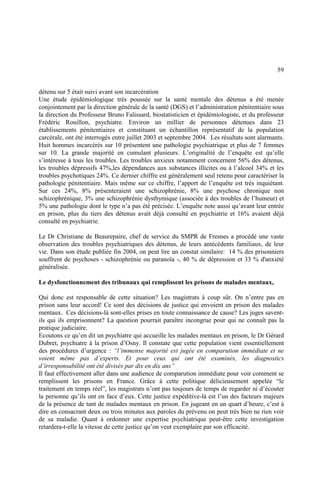 59
détenu sur 5 était suivi avant son incarcération
Une étude épidémiologique très poussée sur la santé mentale des détenus a été menée
conjointement par la direction générale de la santé (DGS) et l’administration pénitentiaire sous
la direction du Professeur Bruno Falissard, biostatisticien et épidémiologiste, et du professeur
Frédéric Rouillon, psychiatre. Environ un millier de personnes détenues dans 23
établissements pénitentiaires et constituant un échantillon représentatif de la population
carcérale, ont été interrogés entre juillet 2003 et septembre 2004. Les résultats sont alarmants.
Huit hommes incarcérés sur 10 présentent une pathologie psychiatrique et plus de 7 femmes
sur 10. La grande majorité en cumulant plusieurs. L’originalité de l’enquête est qu’elle
s’intéresse à tous les troubles. Les troubles anxieux notamment concernent 56% des détenus,
les troubles dépressifs 47%,les dépendances aux substances illicites ou à l’alcool 34% et les
troubles psychotiques 24%. Ce dernier chiffre est généralement seul retenu pour caractériser la
pathologie pénitentiaire. Mais même sur ce chiffre, l’apport de l’enquête est très inquiétant.
Sur ces 24%, 8% présenteraient une schizophrénie, 8% une psychose chronique non
schizophrénique, 3% une schizophrénie dysthymique (associée à des troubles de l’humeur) et
5% une pathologie dont le type n’a pas été précisée. L’enquête note aussi qu’avant leur entrée
en prison, plus du tiers des détenus avait déjà consulté en psychiatrie et 16% avaient déjà
consulté en psychiatrie.
Le Dr Christiane de Beaurepaire, chef de service du SMPR de Fresnes a procédé une vaste
observation des troubles psychiatriques des détenus, de leurs antécédents familiaux, de leur
vie. Dans son étude publiée fin 2004, on peut lire un constat similaire: 14 % des prisonniers
souffrent de psychoses - schizophrénie ou paranoïa -, 40 % de dépression et 33 % d'anxiété
généralisée.
Le dysfonctionnement des tribunaux qui remplissent les prisons de malades mentaux,
Qui donc est responsable de cette situation? Les magistrats à coup sûr. On n’entre pas en
prison sans leur accord! Ce sont des décisions de justice qui envoient en prison des malades
mentaux. Ces décisions-là sont-elles prises en toute connaissance de cause? Les juges savent-
ils qui ils emprisonnent? La question pourrait paraître incongrue pour qui ne connaît pas la
pratique judiciaire.
Ecoutons ce qu’en dit un psychiatre qui accueille les malades mentaux en prison, le Dr Gérard
Dubret, psychiatre à la prison d’Osny. Il constate que cette population vient essentiellement
des procédures d’urgence : “l’immense majorité est jugée en comparution immédiate et ne
voient même pas d’experts. Et pour ceux qui ont été examinés, les diagnostics
d’irresponsabilité ont été divisés par dix en dix ans”
Il faut effectivement aller dans une audience de comparution immédiate pour voir comment se
remplissent les prisons en France. Grâce à cette politique délicieusement appelée “le
traitement en temps réel”, les magistrats n’ont pas toujours de temps de regarder ni d’écouter
la personne qu’ils ont en face d’eux. Cette justice expéditive-là est l’un des facteurs majeurs
de la présence de tant de malades mentaux en prison. En jugeant en un quart d’heure, c’est à
dire en consacrant deux ou trois minutes aux paroles du prévenu on peut très bien ne rien voir
de sa maladie. Quant à ordonner une expertise psychiatrique peut-être cette investigation
retardera-t-elle la vitesse de cette justice qu’on veut exemplaire par son efficacité.
 